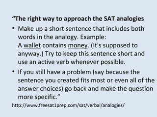 “The right way to approach the SAT analogies
• Make up a short sentence that includes both
words in the analogy. Example:
A wallet contains money. (It's supposed to
anyway.) Try to keep this sentence short and
use an active verb whenever possible.
• If you still have a problem (say because the
sentence you created fits most or even all of the
answer choices) go back and make the question
more specific.”
http://www.freesat1prep.com/sat/verbal/analogies/
 