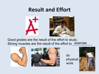 Result and Effort
Good grades are the result of the effort to study.
Strong muscles are the result of the effort to ______________.exercise
do
physical
work.
 