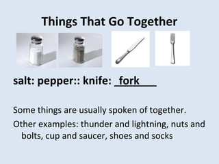 Things That Go Together
salt: pepper:: knife: _______
Some things are usually spoken of together.
Other examples: thunder and lightning, nuts and
bolts, cup and saucer, shoes and socks
fork
 