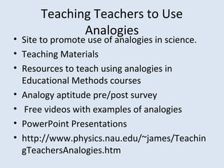 Teaching Teachers to Use 
Analogies
• Site to promote use of analogies in science.  
• Teaching Materials
• Resources to teach using analogies in 
Educational Methods courses
• Analogy aptitude pre/post survey
•  Free videos with examples of analogies
• PowerPoint Presentations
• http://www.physics.nau.edu/~james/Teachin
gTeachersAnalogies.htm
 