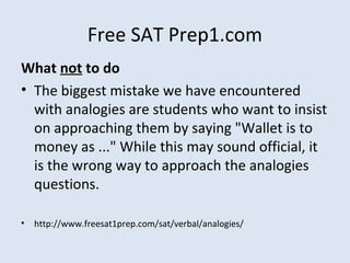 Free SAT Prep1.com
What not to do
• The biggest mistake we have encountered
with analogies are students who want to insist
on approaching them by saying "Wallet is to
money as ..." While this may sound official, it
is the wrong way to approach the analogies
questions.
• http://www.freesat1prep.com/sat/verbal/analogies/
 