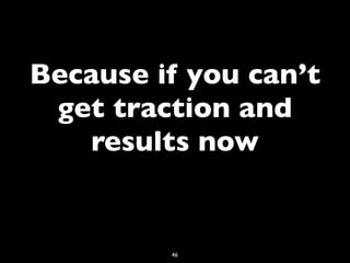 Because if you can’t
 get traction and
   results now


         46
 