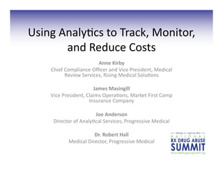 Using	
  Analy+cs	
  to	
  Track,	
  Monitor,	
  
          and	
  Reduce	
  Costs	
  	
  
                                Anne	
  Kirby	
  
      Chief	
  Compliance	
  Oﬃcer	
  and	
  Vice	
  President,	
  Medical	
  
               Review	
  Services,	
  Rising	
  Medical	
  Solu+ons	
  	
  

                               James	
  Masingill	
  
      Vice	
  President,	
  Claims	
  Opera+ons,	
  Market	
  First	
  Comp	
  
                             Insurance	
  Company	
  

                               Joe	
  Anderson	
  	
  
       Director	
  of	
  Analy+cal	
  Services,	
  Progressive	
  Medical	
  

                              Dr.	
  Robert	
  Hall	
  
                Medical	
  Director,	
  Progressive	
  Medical	
  	
  
 