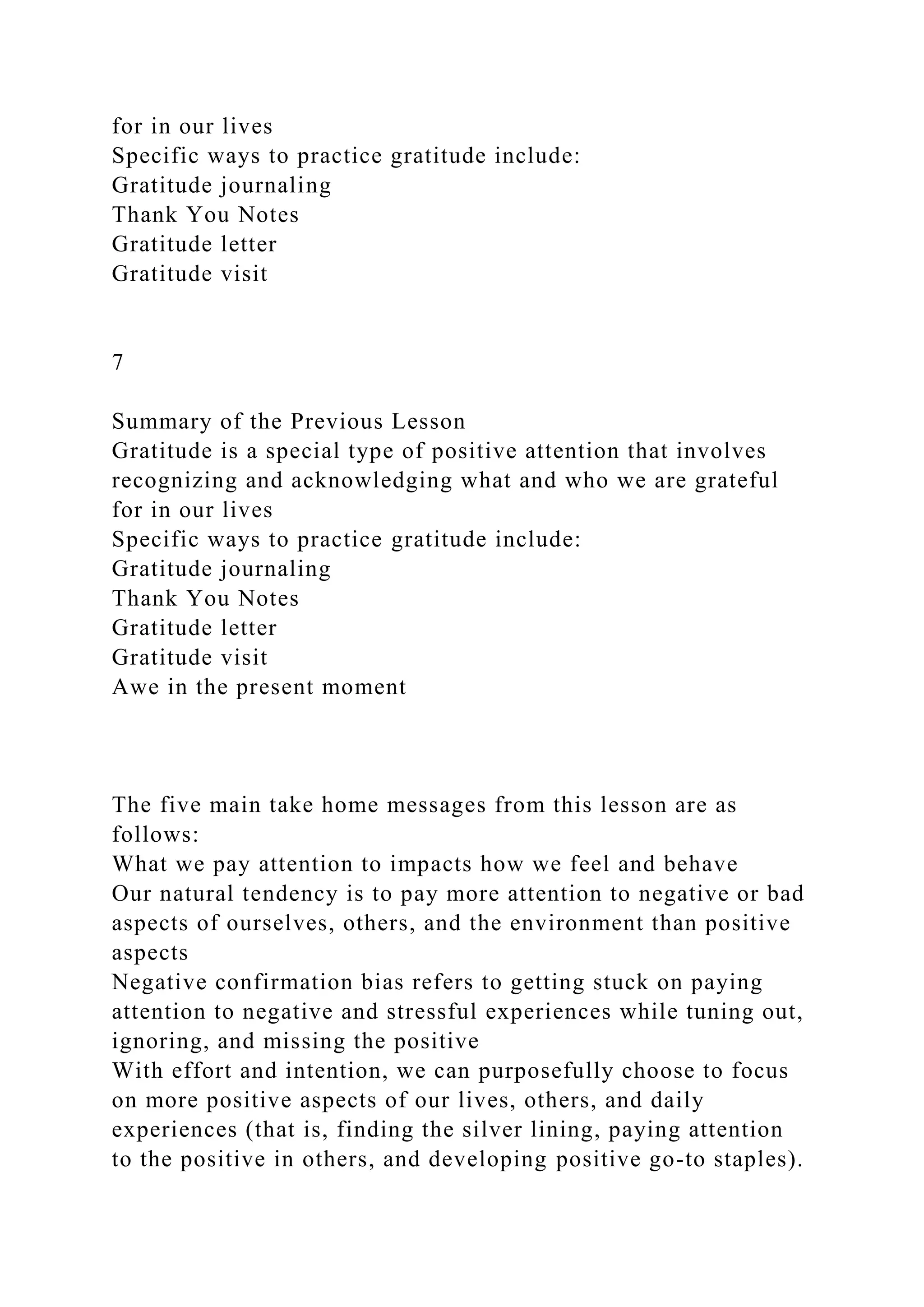 for in our lives
Specific ways to practice gratitude include:
Gratitude journaling
Thank You Notes
Gratitude letter
Gratitude visit
7
Summary of the Previous Lesson
Gratitude is a special type of positive attention that involves
recognizing and acknowledging what and who we are grateful
for in our lives
Specific ways to practice gratitude include:
Gratitude journaling
Thank You Notes
Gratitude letter
Gratitude visit
Awe in the present moment
The five main take home messages from this lesson are as
follows:
What we pay attention to impacts how we feel and behave
Our natural tendency is to pay more attention to negative or bad
aspects of ourselves, others, and the environment than positive
aspects
Negative confirmation bias refers to getting stuck on paying
attention to negative and stressful experiences while tuning out,
ignoring, and missing the positive
With effort and intention, we can purposefully choose to focus
on more positive aspects of our lives, others, and daily
experiences (that is, finding the silver lining, paying attention
to the positive in others, and developing positive go-to staples).
 