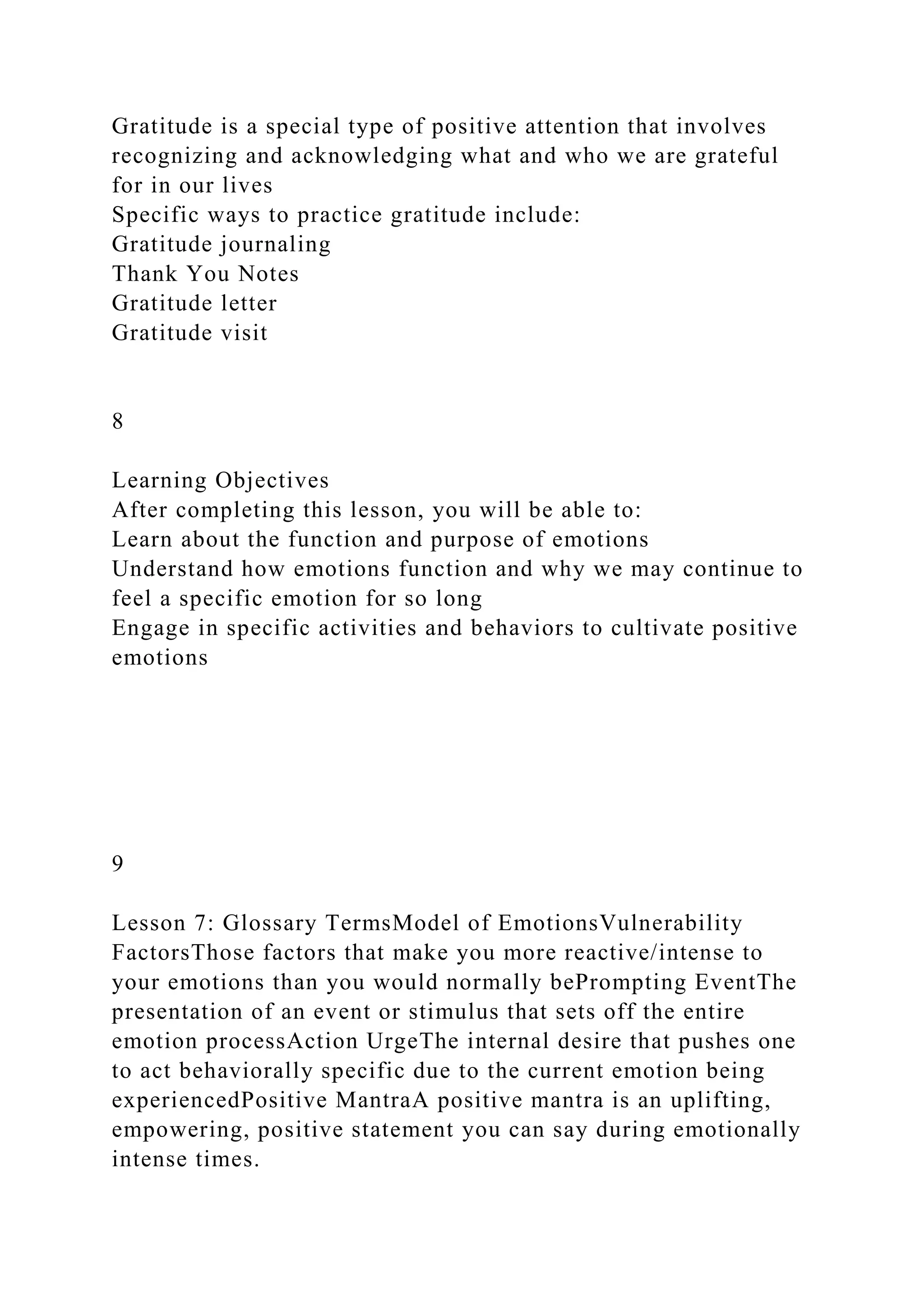 Gratitude is a special type of positive attention that involves
recognizing and acknowledging what and who we are grateful
for in our lives
Specific ways to practice gratitude include:
Gratitude journaling
Thank You Notes
Gratitude letter
Gratitude visit
8
Learning Objectives
After completing this lesson, you will be able to:
Learn about the function and purpose of emotions
Understand how emotions function and why we may continue to
feel a specific emotion for so long
Engage in specific activities and behaviors to cultivate positive
emotions
9
Lesson 7: Glossary TermsModel of EmotionsVulnerability
FactorsThose factors that make you more reactive/intense to
your emotions than you would normally bePrompting EventThe
presentation of an event or stimulus that sets off the entire
emotion processAction UrgeThe internal desire that pushes one
to act behaviorally specific due to the current emotion being
experiencedPositive MantraA positive mantra is an uplifting,
empowering, positive statement you can say during emotionally
intense times.
 