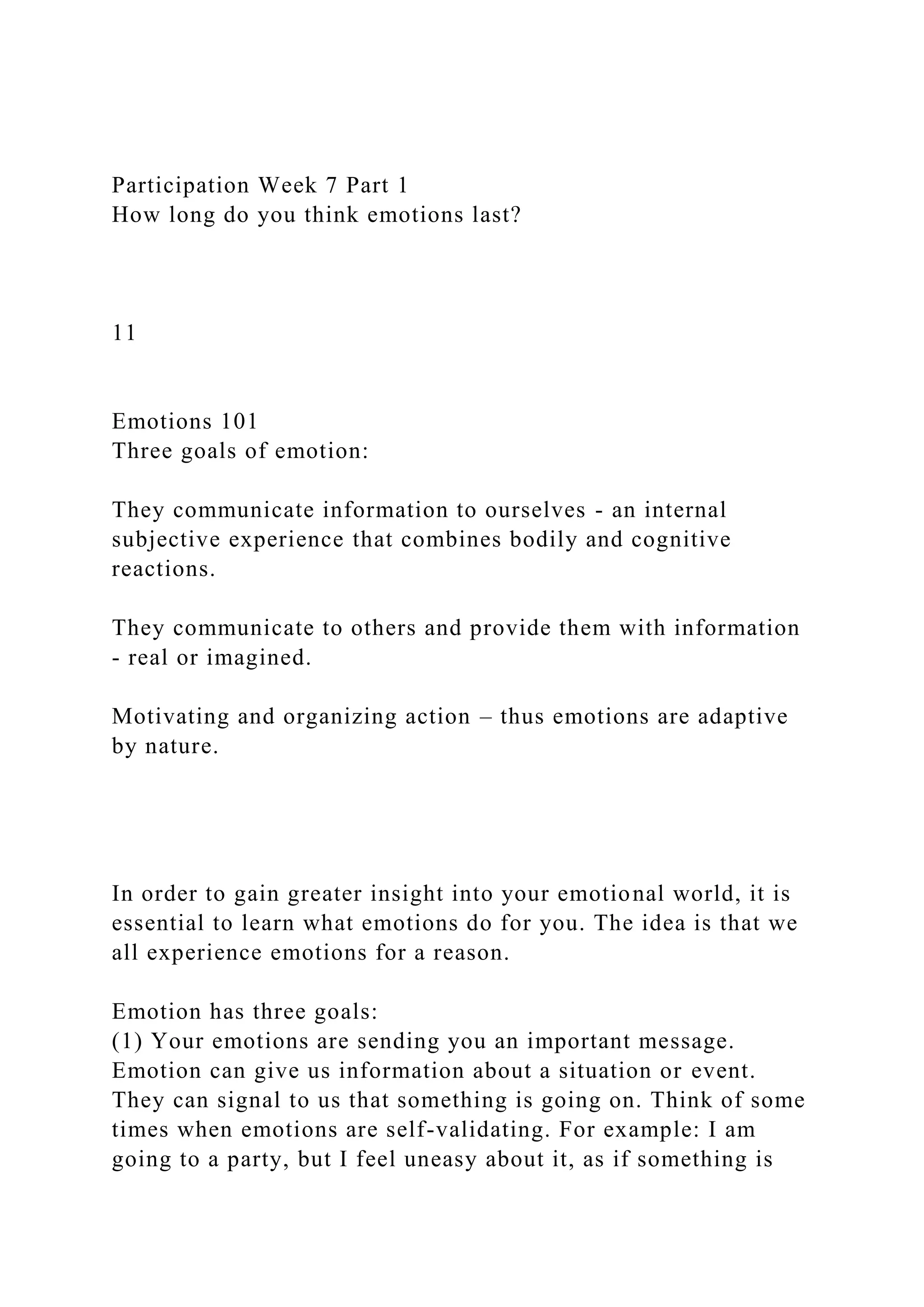 Participation Week 7 Part 1
How long do you think emotions last?
11
Emotions 101
Three goals of emotion:
They communicate information to ourselves - an internal
subjective experience that combines bodily and cognitive
reactions.
They communicate to others and provide them with information
- real or imagined.
Motivating and organizing action – thus emotions are adaptive
by nature.
In order to gain greater insight into your emotional world, it is
essential to learn what emotions do for you. The idea is that we
all experience emotions for a reason.
Emotion has three goals:
(1) Your emotions are sending you an important message.
Emotion can give us information about a situation or event.
They can signal to us that something is going on. Think of some
times when emotions are self-validating. For example: I am
going to a party, but I feel uneasy about it, as if something is
 