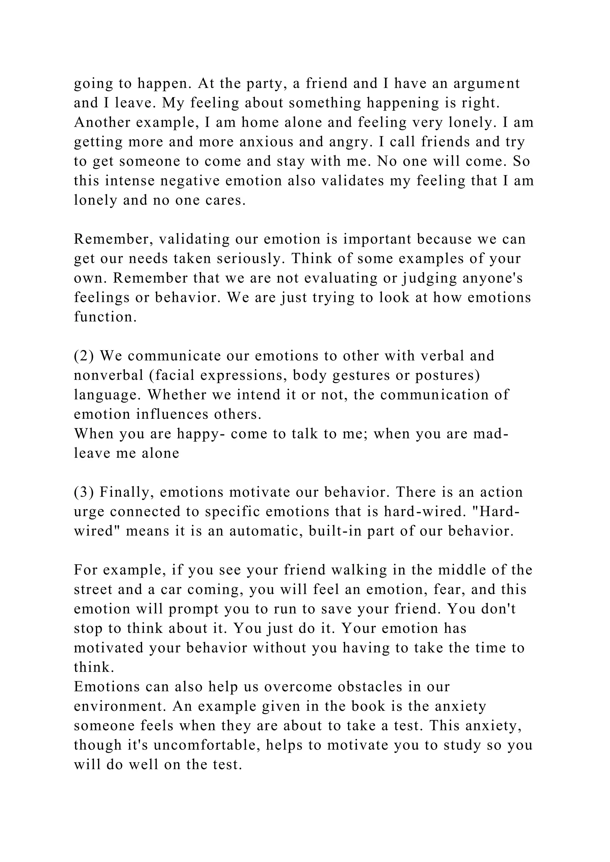 going to happen. At the party, a friend and I have an argument
and I leave. My feeling about something happening is right.
Another example, I am home alone and feeling very lonely. I am
getting more and more anxious and angry. I call friends and try
to get someone to come and stay with me. No one will come. So
this intense negative emotion also validates my feeling that I am
lonely and no one cares.
Remember, validating our emotion is important because we can
get our needs taken seriously. Think of some examples of your
own. Remember that we are not evaluating or judging anyone's
feelings or behavior. We are just trying to look at how emotions
function.
(2) We communicate our emotions to other with verbal and
nonverbal (facial expressions, body gestures or postures)
language. Whether we intend it or not, the communication of
emotion influences others.
When you are happy- come to talk to me; when you are mad-
leave me alone
(3) Finally, emotions motivate our behavior. There is an action
urge connected to specific emotions that is hard-wired. "Hard-
wired" means it is an automatic, built-in part of our behavior.
For example, if you see your friend walking in the middle of the
street and a car coming, you will feel an emotion, fear, and this
emotion will prompt you to run to save your friend. You don't
stop to think about it. You just do it. Your emotion has
motivated your behavior without you having to take the time to
think.
Emotions can also help us overcome obstacles in our
environment. An example given in the book is the anxiety
someone feels when they are about to take a test. This anxiety,
though it's uncomfortable, helps to motivate you to study so you
will do well on the test.
 