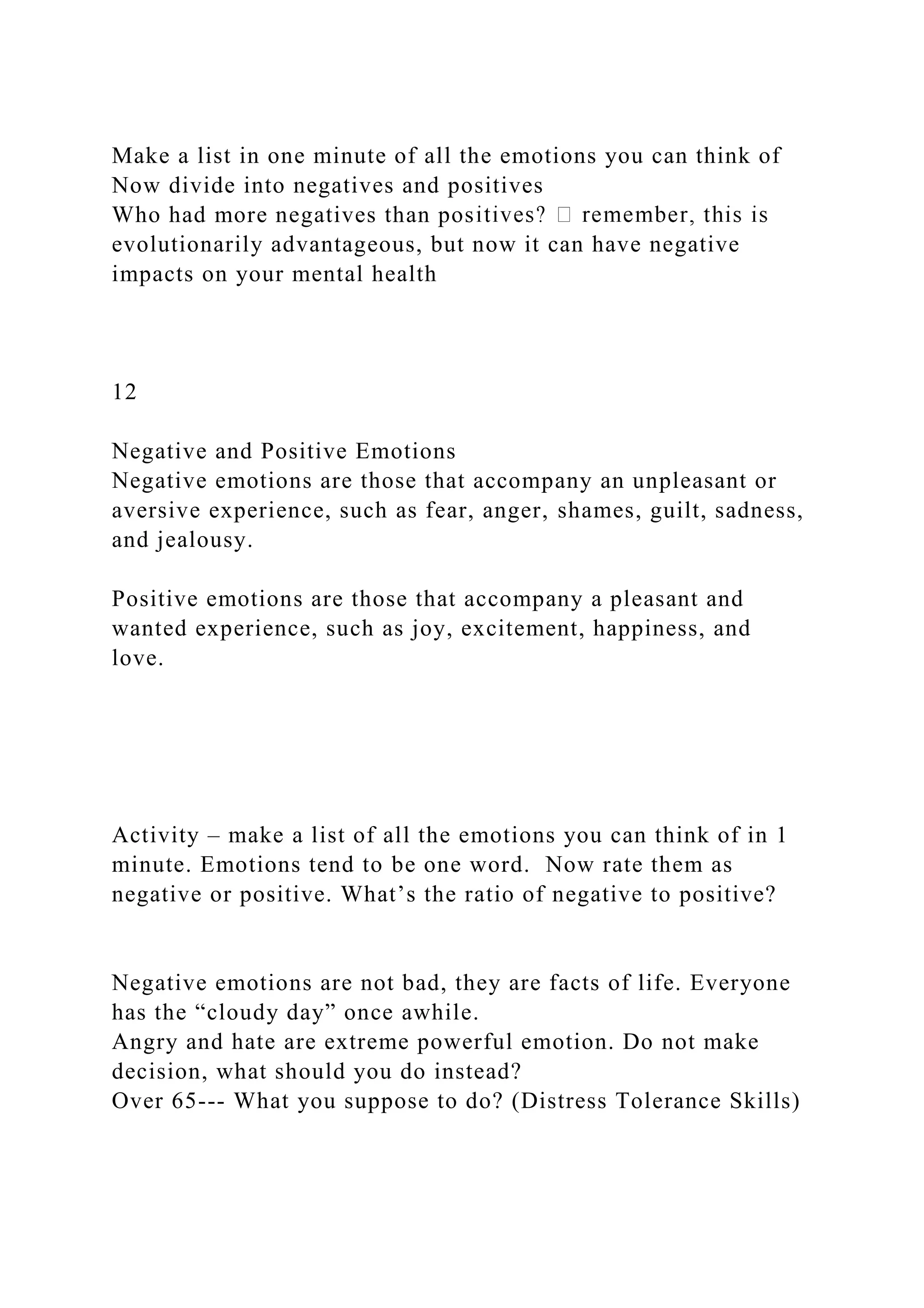 Make a list in one minute of all the emotions you can think of
Now divide into negatives and positives
Who had more negatives than pos
evolutionarily advantageous, but now it can have negative
impacts on your mental health
12
Negative and Positive Emotions
Negative emotions are those that accompany an unpleasant or
aversive experience, such as fear, anger, shames, guilt, sadness,
and jealousy.
Positive emotions are those that accompany a pleasant and
wanted experience, such as joy, excitement, happiness, and
love.
Activity – make a list of all the emotions you can think of in 1
minute. Emotions tend to be one word. Now rate them as
negative or positive. What’s the ratio of negative to positive?
Negative emotions are not bad, they are facts of life. Everyone
has the “cloudy day” once awhile.
Angry and hate are extreme powerful emotion. Do not make
decision, what should you do instead?
Over 65--- What you suppose to do? (Distress Tolerance Skills)
 