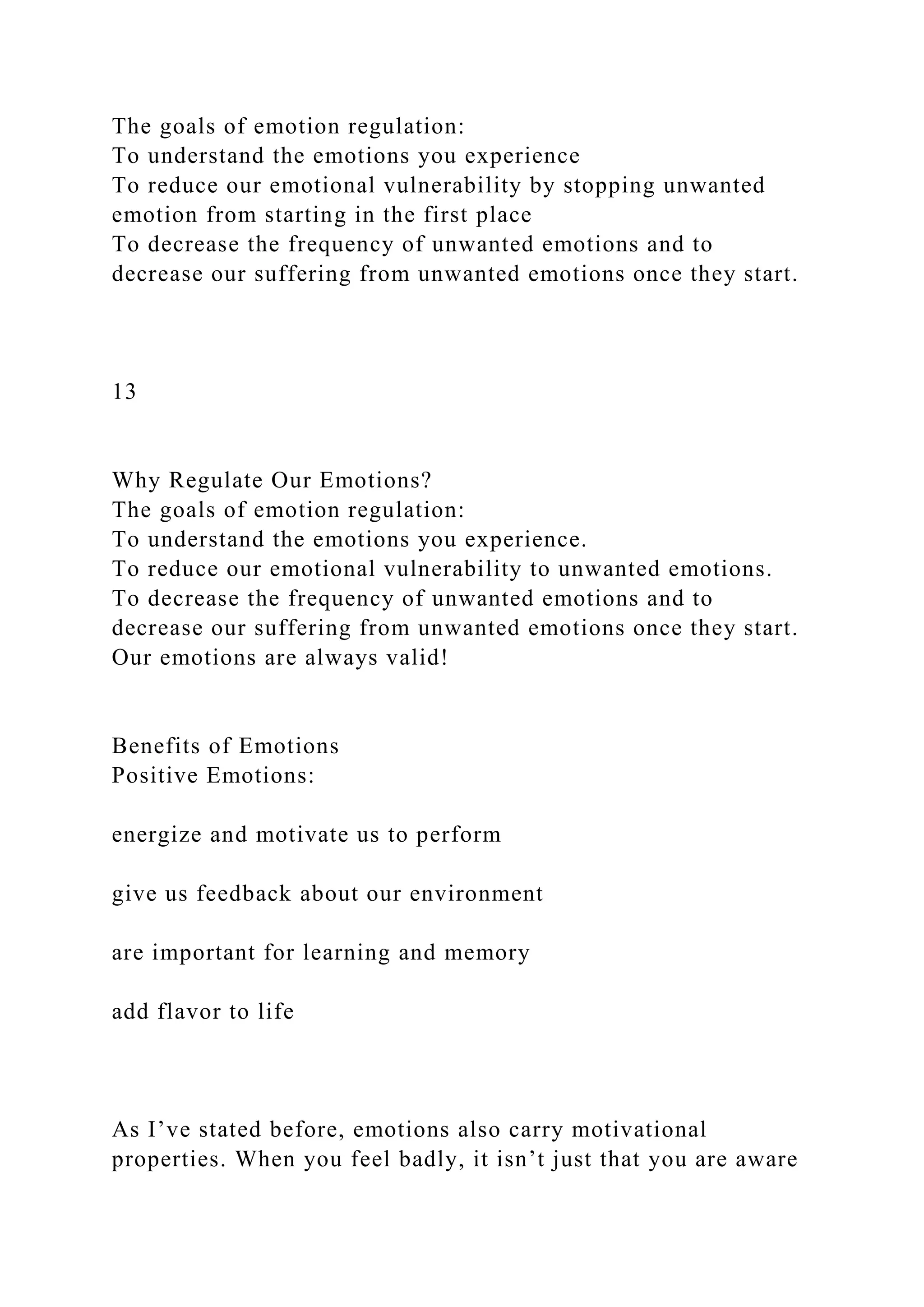The goals of emotion regulation:
To understand the emotions you experience
To reduce our emotional vulnerability by stopping unwanted
emotion from starting in the first place
To decrease the frequency of unwanted emotions and to
decrease our suffering from unwanted emotions once they start.
13
Why Regulate Our Emotions?
The goals of emotion regulation:
To understand the emotions you experience.
To reduce our emotional vulnerability to unwanted emotions.
To decrease the frequency of unwanted emotions and to
decrease our suffering from unwanted emotions once they start.
Our emotions are always valid!
Benefits of Emotions
Positive Emotions:
energize and motivate us to perform
give us feedback about our environment
are important for learning and memory
add flavor to life
As I’ve stated before, emotions also carry motivational
properties. When you feel badly, it isn’t just that you are aware
 