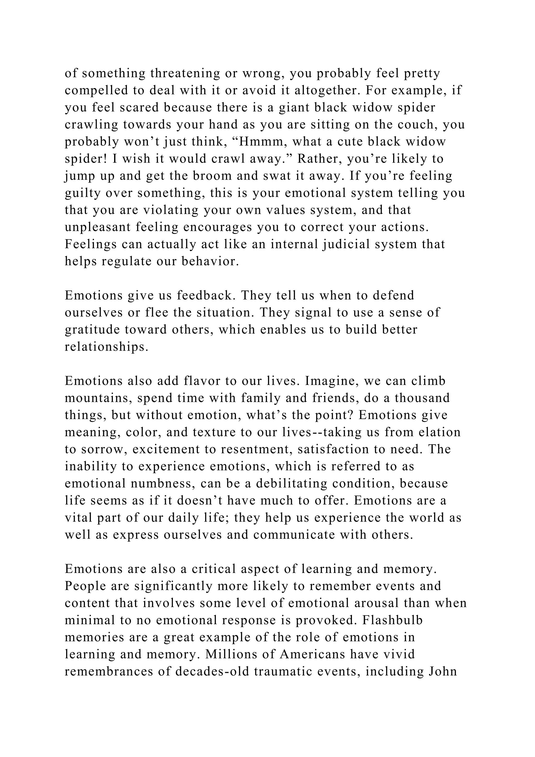 of something threatening or wrong, you probably feel pretty
compelled to deal with it or avoid it altogether. For example, if
you feel scared because there is a giant black widow spider
crawling towards your hand as you are sitting on the couch, you
probably won’t just think, “Hmmm, what a cute black widow
spider! I wish it would crawl away.” Rather, you’re likely to
jump up and get the broom and swat it away. If you’re feeling
guilty over something, this is your emotional system telling you
that you are violating your own values system, and that
unpleasant feeling encourages you to correct your actions.
Feelings can actually act like an internal judicial system that
helps regulate our behavior.
Emotions give us feedback. They tell us when to defend
ourselves or flee the situation. They signal to use a sense of
gratitude toward others, which enables us to build better
relationships.
Emotions also add flavor to our lives. Imagine, we can climb
mountains, spend time with family and friends, do a thousand
things, but without emotion, what’s the point? Emotions give
meaning, color, and texture to our lives--taking us from elation
to sorrow, excitement to resentment, satisfaction to need. The
inability to experience emotions, which is referred to as
emotional numbness, can be a debilitating condition, because
life seems as if it doesn’t have much to offer. Emotions are a
vital part of our daily life; they help us experience the world as
well as express ourselves and communicate with others.
Emotions are also a critical aspect of learning and memory.
People are significantly more likely to remember events and
content that involves some level of emotional arousal than when
minimal to no emotional response is provoked. Flashbulb
memories are a great example of the role of emotions in
learning and memory. Millions of Americans have vivid
remembrances of decades-old traumatic events, including John
 