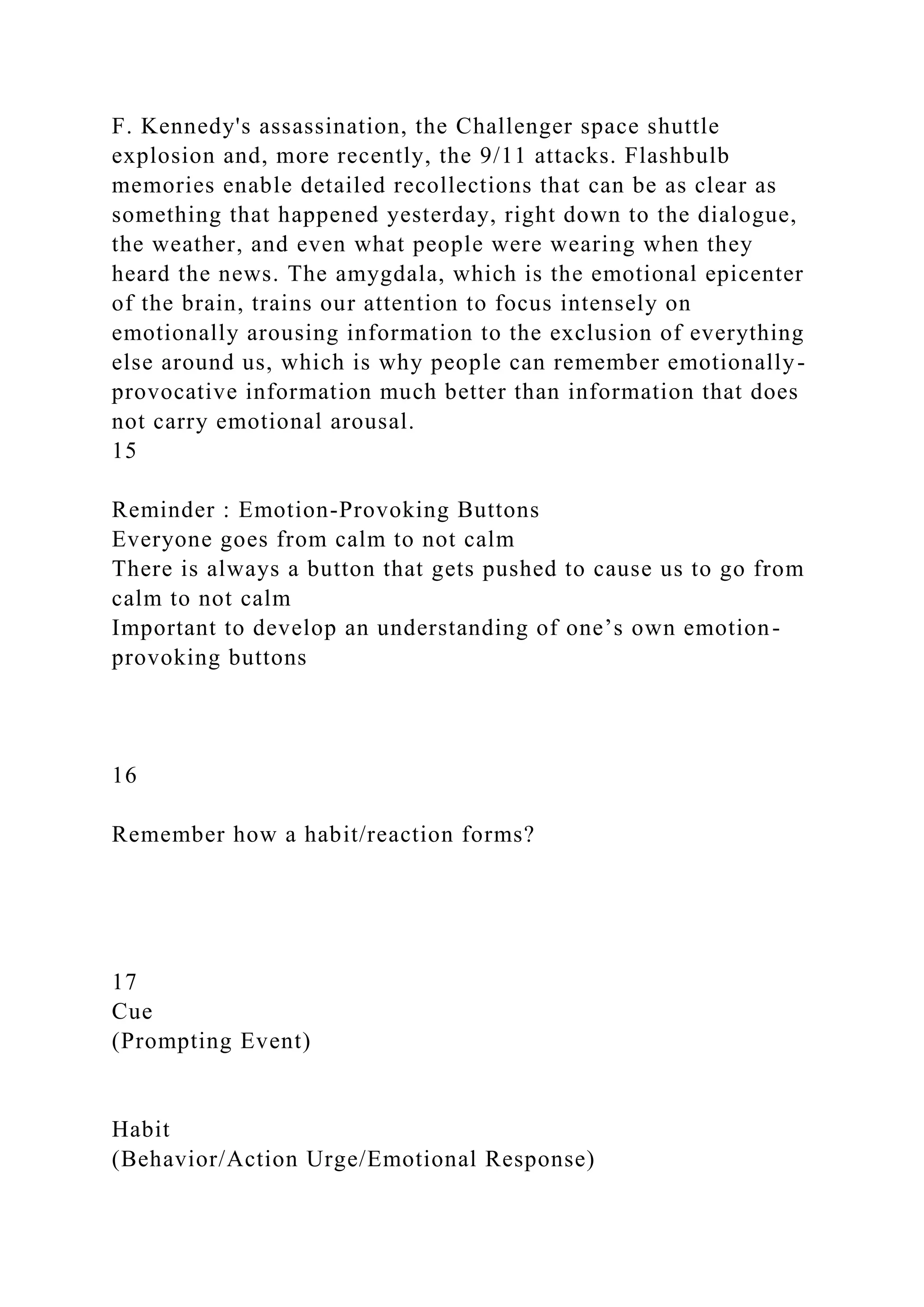 F. Kennedy's assassination, the Challenger space shuttle
explosion and, more recently, the 9/11 attacks. Flashbulb
memories enable detailed recollections that can be as clear as
something that happened yesterday, right down to the dialogue,
the weather, and even what people were wearing when they
heard the news. The amygdala, which is the emotional epicenter
of the brain, trains our attention to focus intensely on
emotionally arousing information to the exclusion of everything
else around us, which is why people can remember emotionally-
provocative information much better than information that does
not carry emotional arousal.
15
Reminder : Emotion-Provoking Buttons
Everyone goes from calm to not calm
There is always a button that gets pushed to cause us to go from
calm to not calm
Important to develop an understanding of one’s own emotion-
provoking buttons
16
Remember how a habit/reaction forms?
17
Cue
(Prompting Event)
Habit
(Behavior/Action Urge/Emotional Response)
 