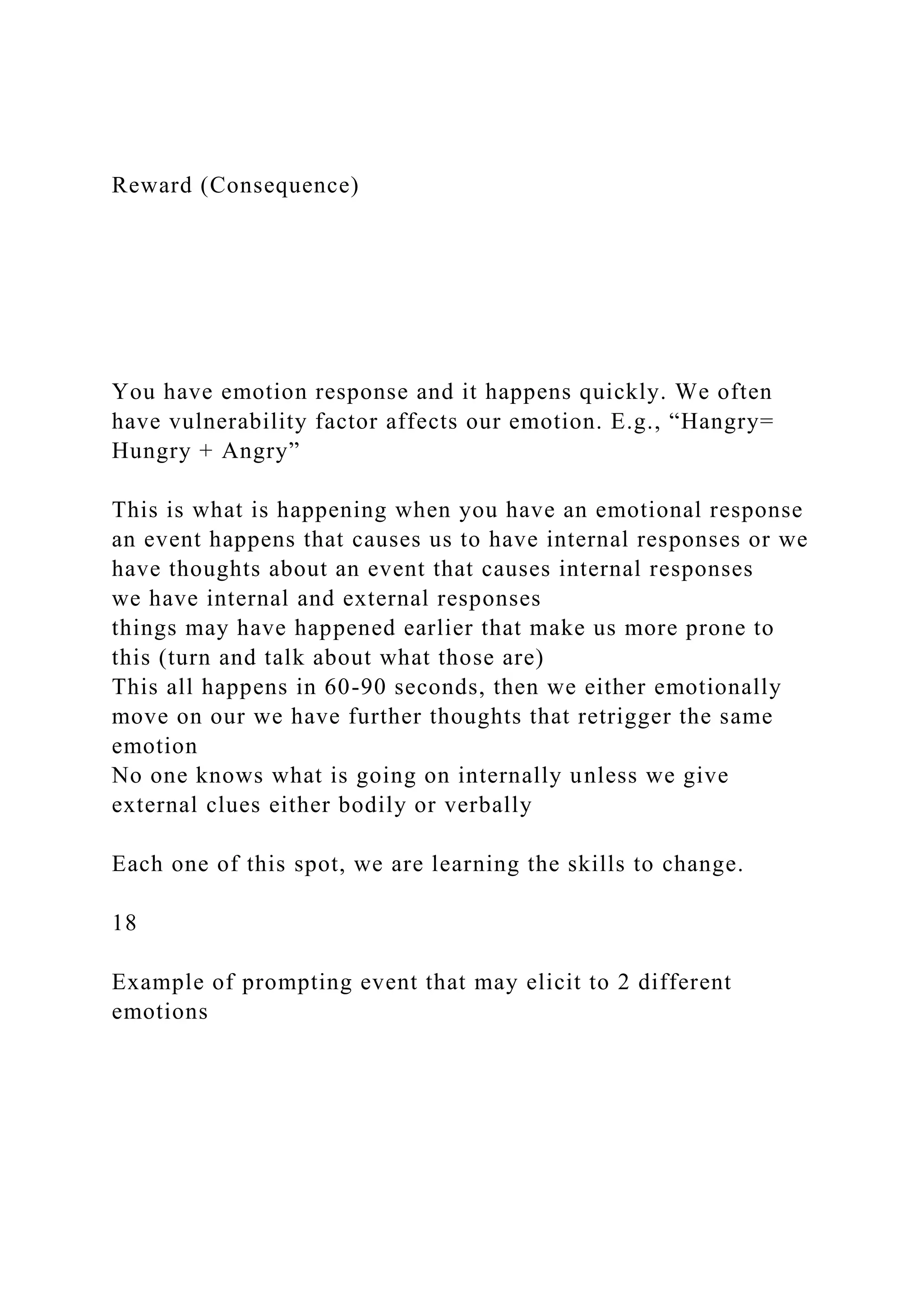 Reward (Consequence)
You have emotion response and it happens quickly. We often
have vulnerability factor affects our emotion. E.g., “Hangry=
Hungry + Angry”
This is what is happening when you have an emotional response
an event happens that causes us to have internal responses or we
have thoughts about an event that causes internal responses
we have internal and external responses
things may have happened earlier that make us more prone to
this (turn and talk about what those are)
This all happens in 60-90 seconds, then we either emotionally
move on our we have further thoughts that retrigger the same
emotion
No one knows what is going on internally unless we give
external clues either bodily or verbally
Each one of this spot, we are learning the skills to change.
18
Example of prompting event that may elicit to 2 different
emotions
 
