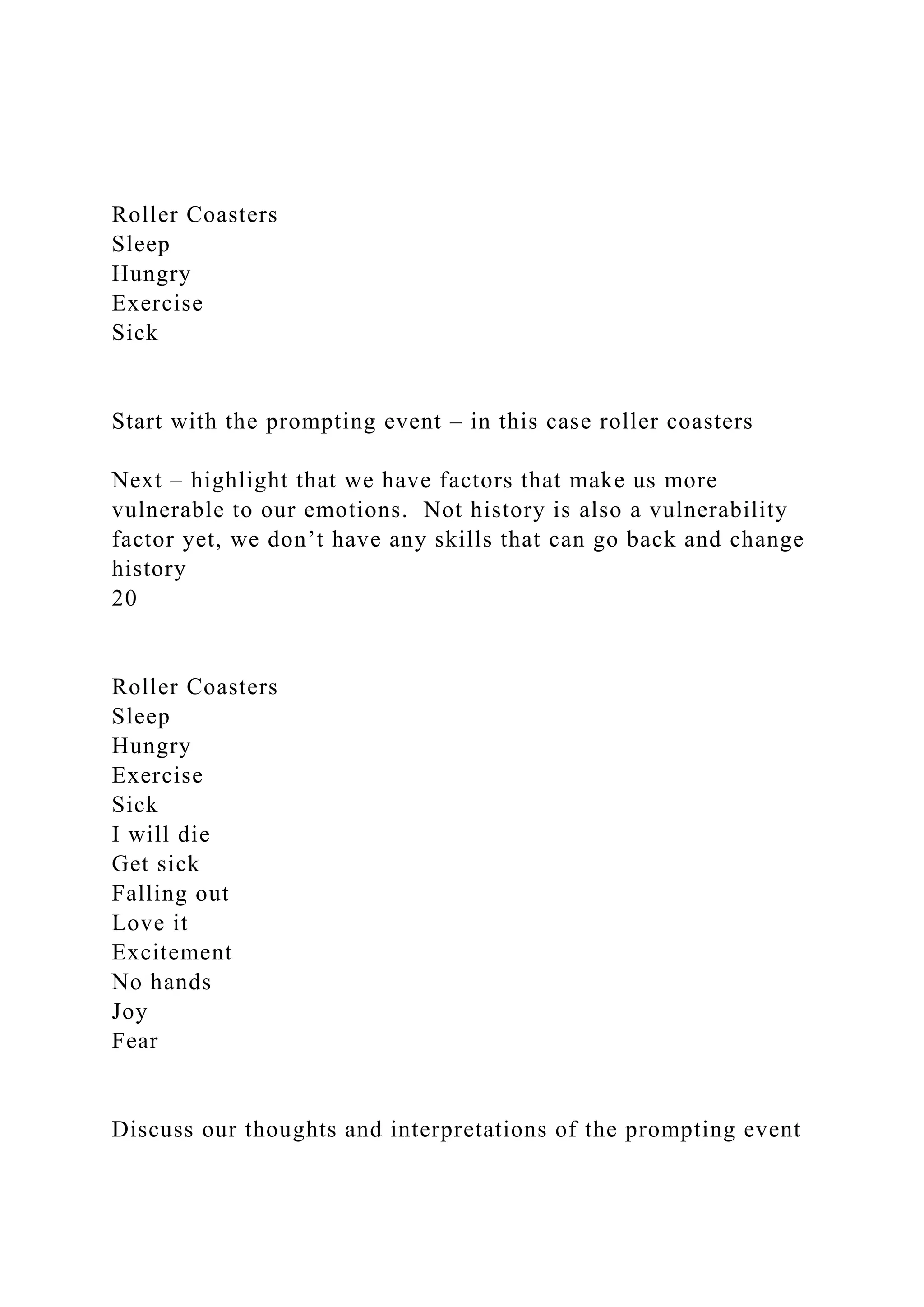 Roller Coasters
Sleep
Hungry
Exercise
Sick
Start with the prompting event – in this case roller coasters
Next – highlight that we have factors that make us more
vulnerable to our emotions. Not history is also a vulnerability
factor yet, we don’t have any skills that can go back and change
history
20
Roller Coasters
Sleep
Hungry
Exercise
Sick
I will die
Get sick
Falling out
Love it
Excitement
No hands
Joy
Fear
Discuss our thoughts and interpretations of the prompting event
 