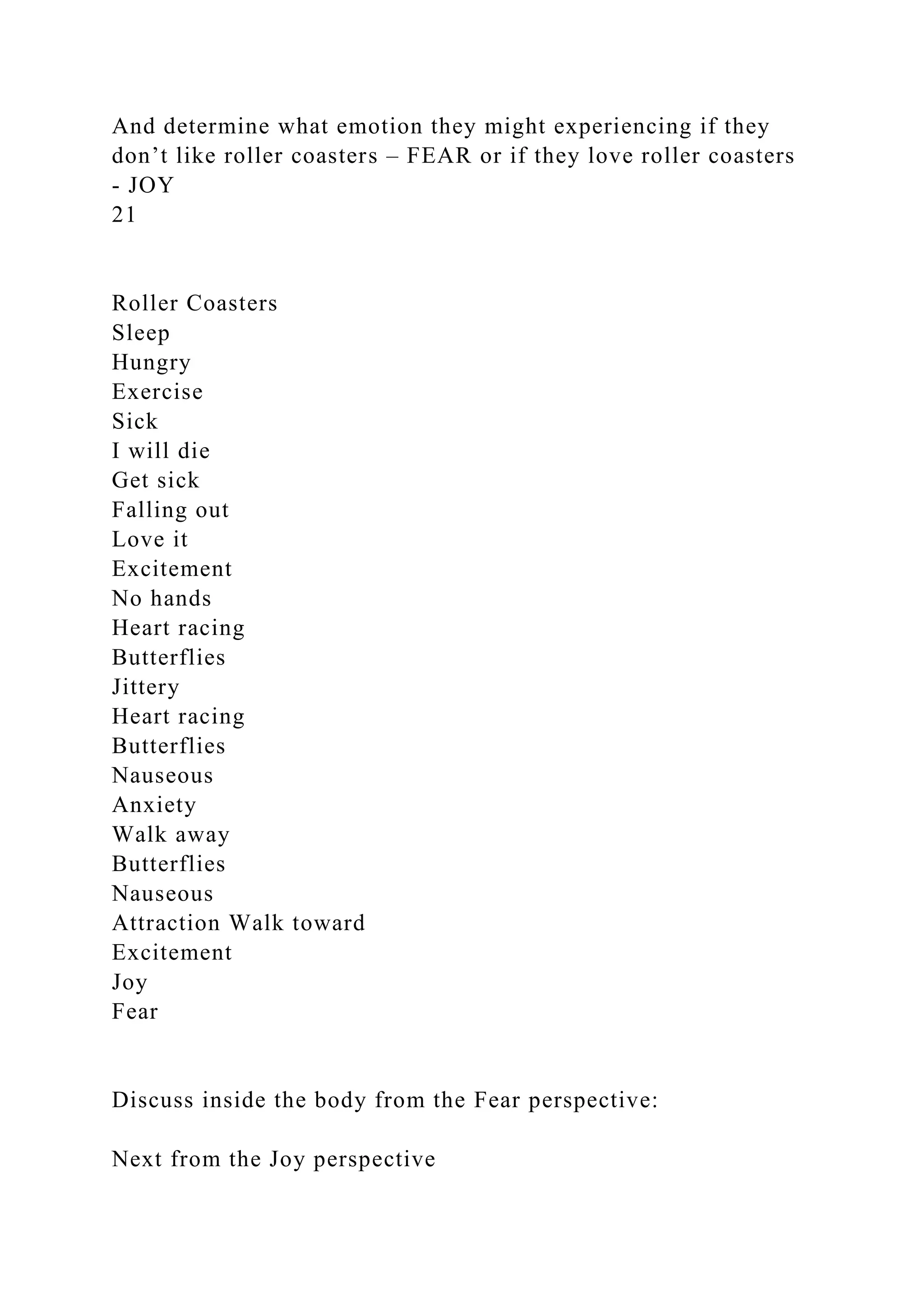 And determine what emotion they might experiencing if they
don’t like roller coasters – FEAR or if they love roller coasters
- JOY
21
Roller Coasters
Sleep
Hungry
Exercise
Sick
I will die
Get sick
Falling out
Love it
Excitement
No hands
Heart racing
Butterflies
Jittery
Heart racing
Butterflies
Nauseous
Anxiety
Walk away
Butterflies
Nauseous
Attraction Walk toward
Excitement
Joy
Fear
Discuss inside the body from the Fear perspective:
Next from the Joy perspective
 