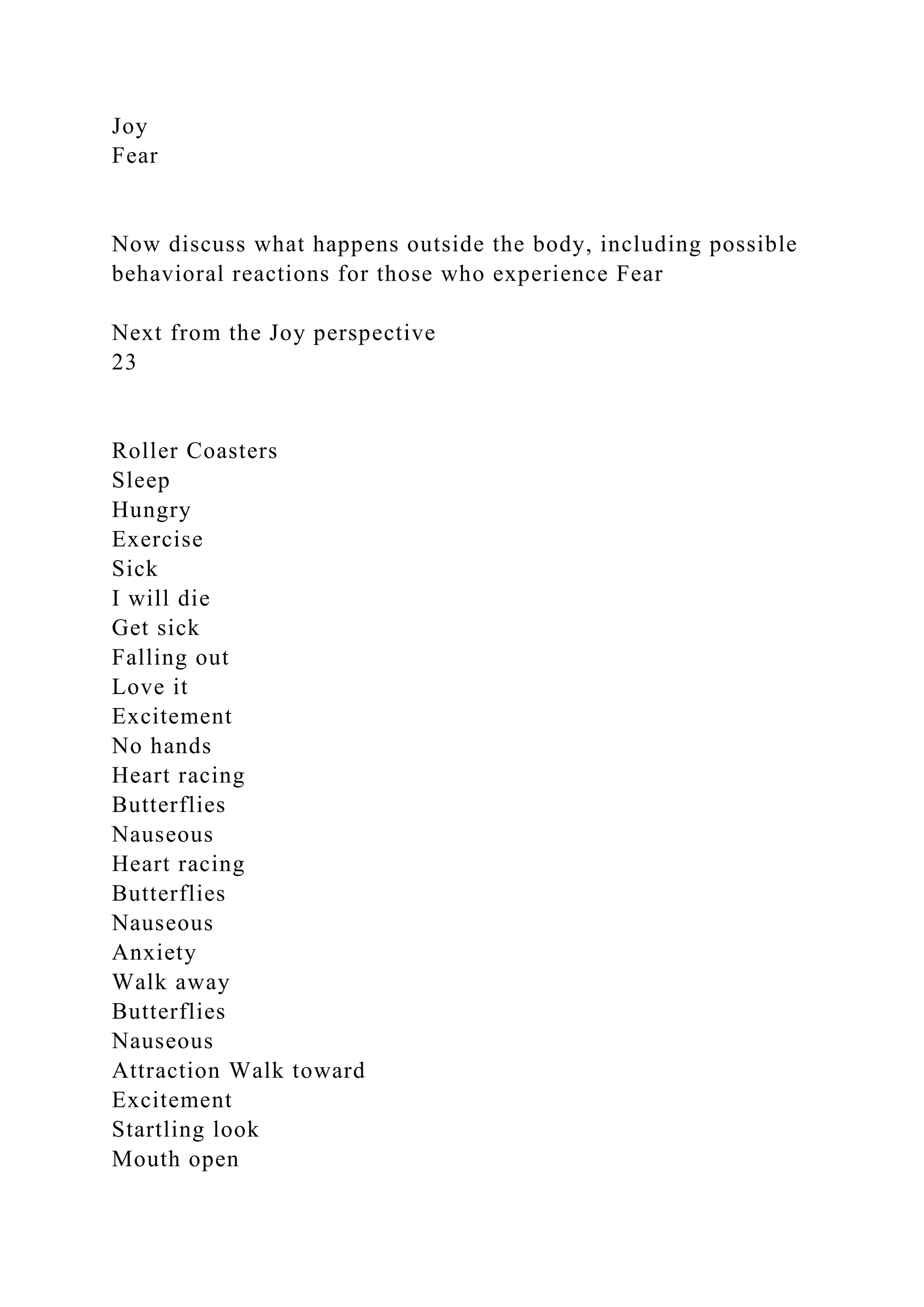 Joy
Fear
Now discuss what happens outside the body, including possible
behavioral reactions for those who experience Fear
Next from the Joy perspective
23
Roller Coasters
Sleep
Hungry
Exercise
Sick
I will die
Get sick
Falling out
Love it
Excitement
No hands
Heart racing
Butterflies
Nauseous
Heart racing
Butterflies
Nauseous
Anxiety
Walk away
Butterflies
Nauseous
Attraction Walk toward
Excitement
Startling look
Mouth open
 