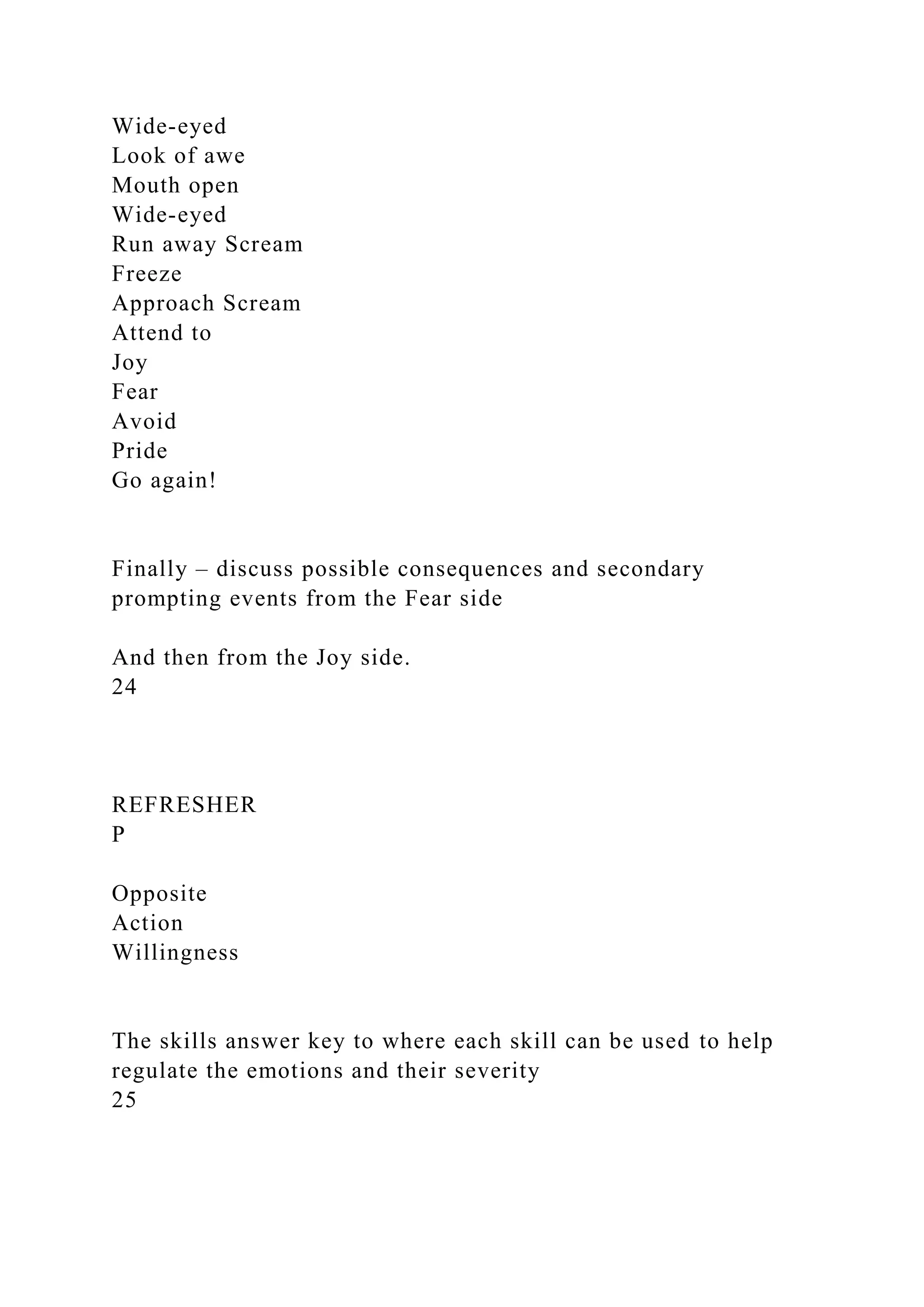 Wide-eyed
Look of awe
Mouth open
Wide-eyed
Run away Scream
Freeze
Approach Scream
Attend to
Joy
Fear
Avoid
Pride
Go again!
Finally – discuss possible consequences and secondary
prompting events from the Fear side
And then from the Joy side.
24
REFRESHER
P
Opposite
Action
Willingness
The skills answer key to where each skill can be used to help
regulate the emotions and their severity
25
 