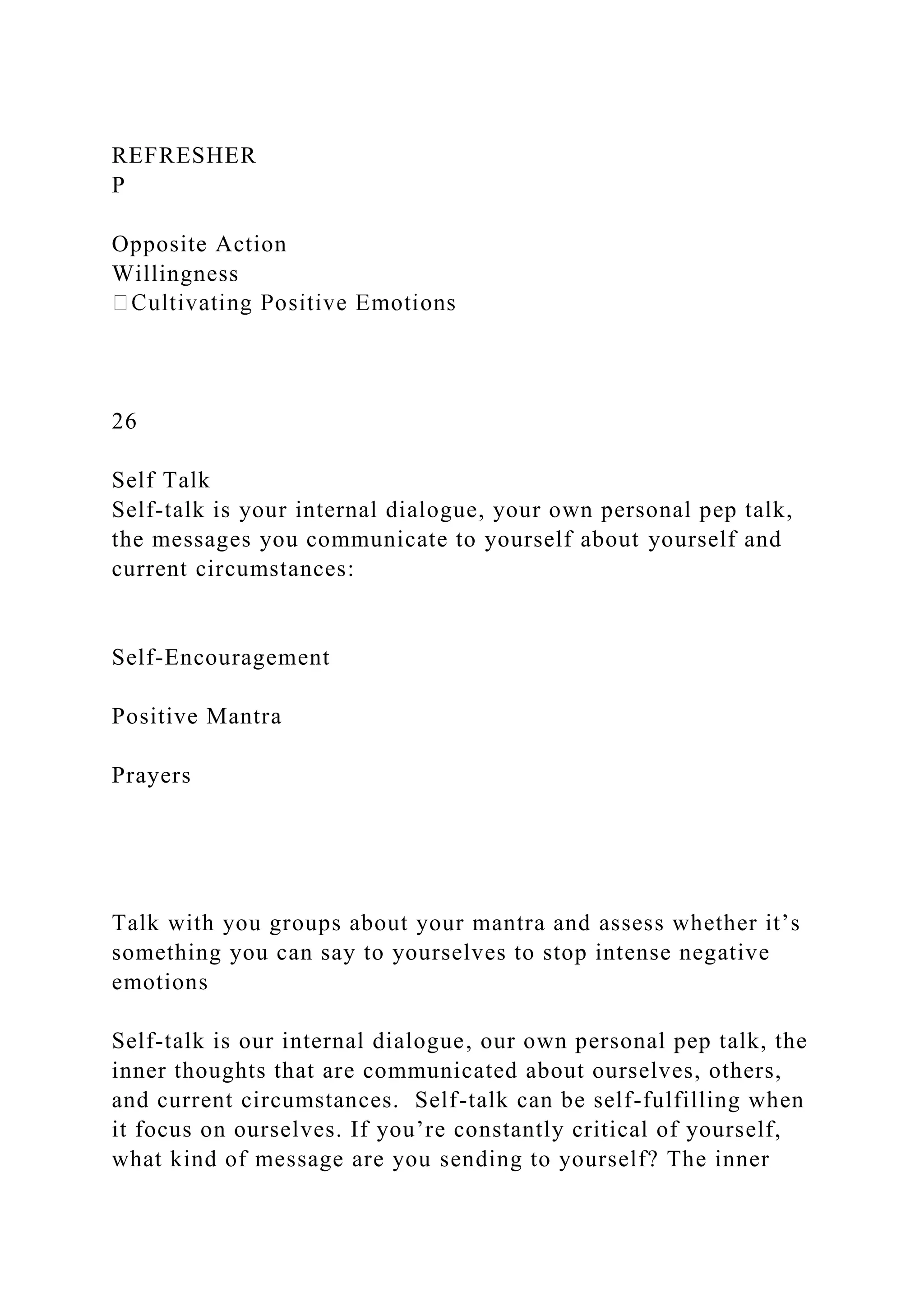 REFRESHER
P
Opposite Action
Willingness
26
Self Talk
Self-talk is your internal dialogue, your own personal pep talk,
the messages you communicate to yourself about yourself and
current circumstances:
Self-Encouragement
Positive Mantra
Prayers
Talk with you groups about your mantra and assess whether it’s
something you can say to yourselves to stop intense negative
emotions
Self-talk is our internal dialogue, our own personal pep talk, the
inner thoughts that are communicated about ourselves, others,
and current circumstances. Self-talk can be self-fulfilling when
it focus on ourselves. If you’re constantly critical of yourself,
what kind of message are you sending to yourself? The inner
 