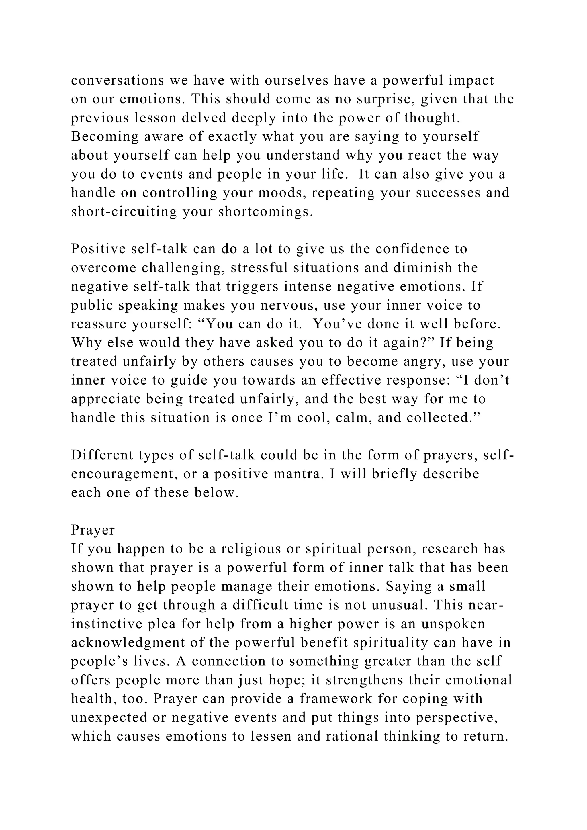 conversations we have with ourselves have a powerful impact
on our emotions. This should come as no surprise, given that the
previous lesson delved deeply into the power of thought.
Becoming aware of exactly what you are saying to yourself
about yourself can help you understand why you react the way
you do to events and people in your life. It can also give you a
handle on controlling your moods, repeating your successes and
short-circuiting your shortcomings.
Positive self-talk can do a lot to give us the confidence to
overcome challenging, stressful situations and diminish the
negative self-talk that triggers intense negative emotions. If
public speaking makes you nervous, use your inner voice to
reassure yourself: “You can do it. You’ve done it well before.
Why else would they have asked you to do it again?” If being
treated unfairly by others causes you to become angry, use your
inner voice to guide you towards an effective response: “I don’t
appreciate being treated unfairly, and the best way for me to
handle this situation is once I’m cool, calm, and collected.”
Different types of self-talk could be in the form of prayers, self-
encouragement, or a positive mantra. I will briefly describe
each one of these below.
Prayer
If you happen to be a religious or spiritual person, research has
shown that prayer is a powerful form of inner talk that has been
shown to help people manage their emotions. Saying a small
prayer to get through a difficult time is not unusual. This near-
instinctive plea for help from a higher power is an unspoken
acknowledgment of the powerful benefit spirituality can have in
people’s lives. A connection to something greater than the self
offers people more than just hope; it strengthens their emotional
health, too. Prayer can provide a framework for coping with
unexpected or negative events and put things into perspective,
which causes emotions to lessen and rational thinking to return.
 
