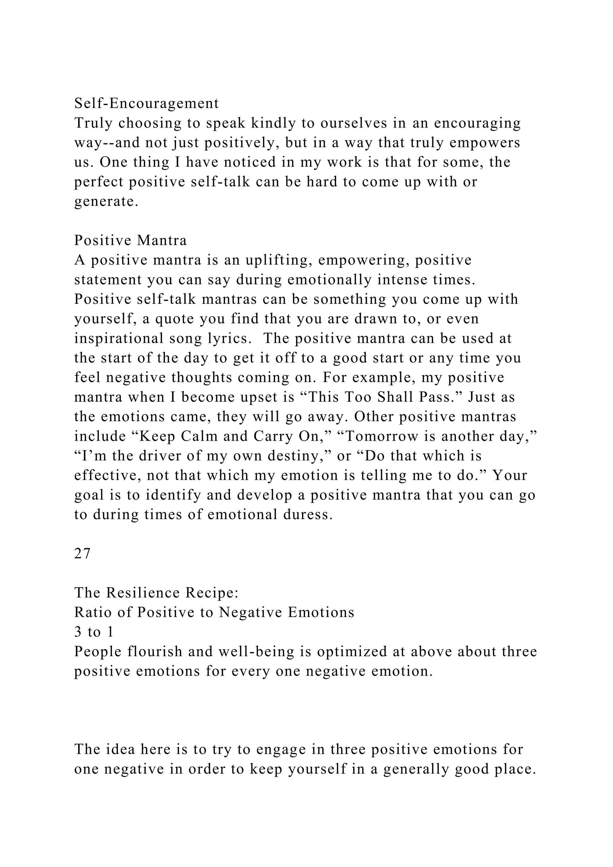 Self-Encouragement
Truly choosing to speak kindly to ourselves in an encouraging
way--and not just positively, but in a way that truly empowers
us. One thing I have noticed in my work is that for some, the
perfect positive self-talk can be hard to come up with or
generate.
Positive Mantra
A positive mantra is an uplifting, empowering, positive
statement you can say during emotionally intense times.
Positive self-talk mantras can be something you come up with
yourself, a quote you find that you are drawn to, or even
inspirational song lyrics. The positive mantra can be used at
the start of the day to get it off to a good start or any time you
feel negative thoughts coming on. For example, my positive
mantra when I become upset is “This Too Shall Pass.” Just as
the emotions came, they will go away. Other positive mantras
include “Keep Calm and Carry On,” “Tomorrow is another day,”
“I’m the driver of my own destiny,” or “Do that which is
effective, not that which my emotion is telling me to do.” Your
goal is to identify and develop a positive mantra that you can go
to during times of emotional duress.
27
The Resilience Recipe:
Ratio of Positive to Negative Emotions
3 to 1
People flourish and well-being is optimized at above about three
positive emotions for every one negative emotion.
The idea here is to try to engage in three positive emotions for
one negative in order to keep yourself in a generally good place.
 