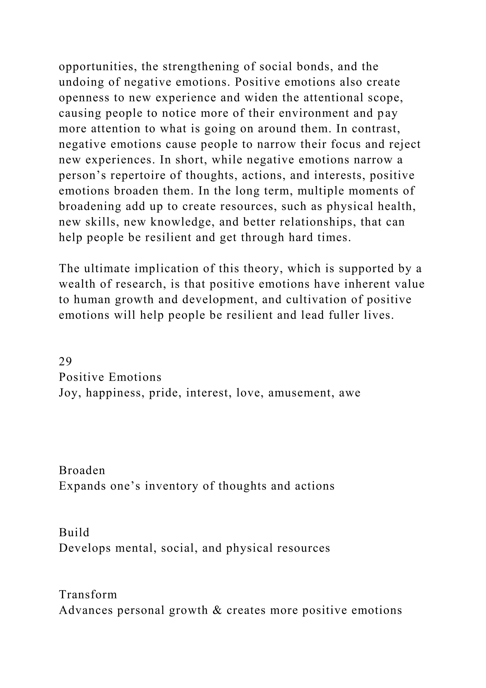 opportunities, the strengthening of social bonds, and the
undoing of negative emotions. Positive emotions also create
openness to new experience and widen the attentional scope,
causing people to notice more of their environment and pay
more attention to what is going on around them. In contrast,
negative emotions cause people to narrow their focus and reject
new experiences. In short, while negative emotions narrow a
person’s repertoire of thoughts, actions, and interests, positive
emotions broaden them. In the long term, multiple moments of
broadening add up to create resources, such as physical health,
new skills, new knowledge, and better relationships, that can
help people be resilient and get through hard times.
The ultimate implication of this theory, which is supported by a
wealth of research, is that positive emotions have inherent value
to human growth and development, and cultivation of positive
emotions will help people be resilient and lead fuller lives.
29
Positive Emotions
Joy, happiness, pride, interest, love, amusement, awe
Broaden
Expands one’s inventory of thoughts and actions
Build
Develops mental, social, and physical resources
Transform
Advances personal growth & creates more positive emotions
 