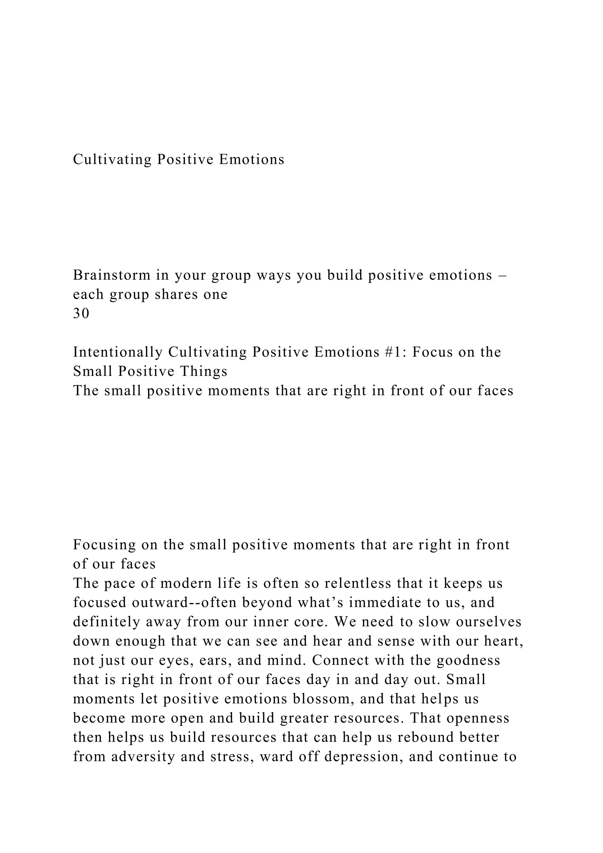 Cultivating Positive Emotions
Brainstorm in your group ways you build positive emotions –
each group shares one
30
Intentionally Cultivating Positive Emotions #1: Focus on the
Small Positive Things
The small positive moments that are right in front of our faces
Focusing on the small positive moments that are right in front
of our faces
The pace of modern life is often so relentless that it keeps us
focused outward--often beyond what’s immediate to us, and
definitely away from our inner core. We need to slow ourselves
down enough that we can see and hear and sense with our heart,
not just our eyes, ears, and mind. Connect with the goodness
that is right in front of our faces day in and day out. Small
moments let positive emotions blossom, and that helps us
become more open and build greater resources. That openness
then helps us build resources that can help us rebound better
from adversity and stress, ward off depression, and continue to
 