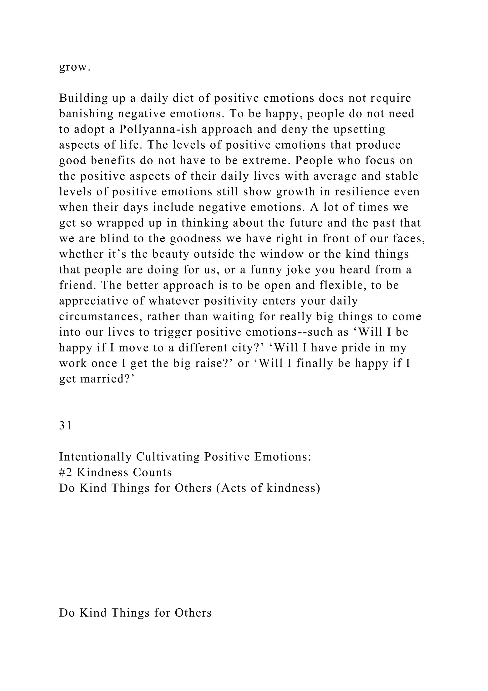 grow.
Building up a daily diet of positive emotions does not require
banishing negative emotions. To be happy, people do not need
to adopt a Pollyanna-ish approach and deny the upsetting
aspects of life. The levels of positive emotions that produce
good benefits do not have to be extreme. People who focus on
the positive aspects of their daily lives with average and stable
levels of positive emotions still show growth in resilience even
when their days include negative emotions. A lot of times we
get so wrapped up in thinking about the future and the past that
we are blind to the goodness we have right in front of our faces,
whether it’s the beauty outside the window or the kind things
that people are doing for us, or a funny joke you heard from a
friend. The better approach is to be open and flexible, to be
appreciative of whatever positivity enters your daily
circumstances, rather than waiting for really big things to come
into our lives to trigger positive emotions--such as ‘Will I be
happy if I move to a different city?’ ‘Will I have pride in my
work once I get the big raise?’ or ‘Will I finally be happy if I
get married?’
31
Intentionally Cultivating Positive Emotions:
#2 Kindness Counts
Do Kind Things for Others (Acts of kindness)
Do Kind Things for Others
 