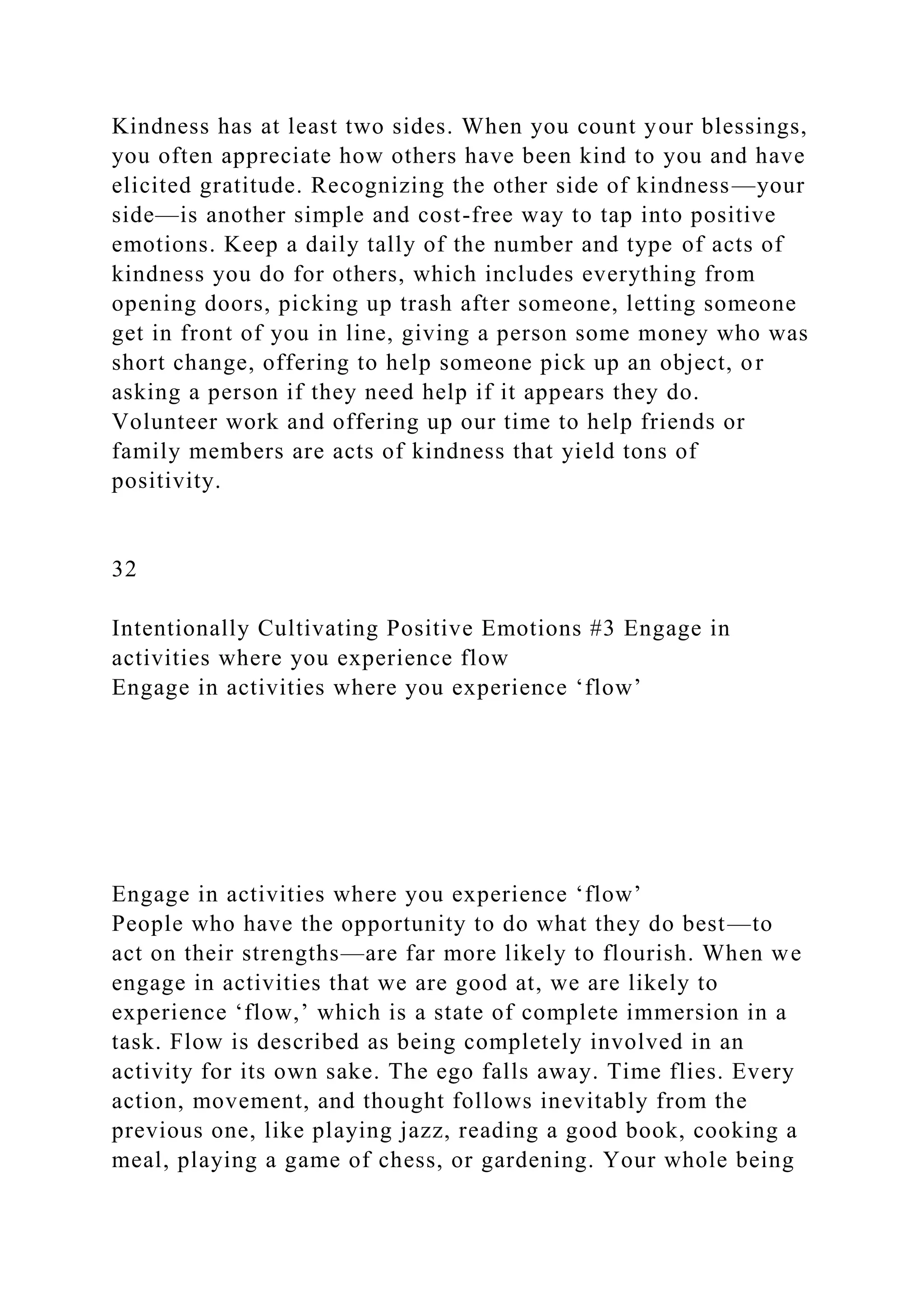Kindness has at least two sides. When you count your blessings,
you often appreciate how others have been kind to you and have
elicited gratitude. Recognizing the other side of kindness—your
side—is another simple and cost-free way to tap into positive
emotions. Keep a daily tally of the number and type of acts of
kindness you do for others, which includes everything from
opening doors, picking up trash after someone, letting someone
get in front of you in line, giving a person some money who was
short change, offering to help someone pick up an object, or
asking a person if they need help if it appears they do.
Volunteer work and offering up our time to help friends or
family members are acts of kindness that yield tons of
positivity.
32
Intentionally Cultivating Positive Emotions #3 Engage in
activities where you experience flow
Engage in activities where you experience ‘flow’
Engage in activities where you experience ‘flow’
People who have the opportunity to do what they do best—to
act on their strengths—are far more likely to flourish. When we
engage in activities that we are good at, we are likely to
experience ‘flow,’ which is a state of complete immersion in a
task. Flow is described as being completely involved in an
activity for its own sake. The ego falls away. Time flies. Every
action, movement, and thought follows inevitably from the
previous one, like playing jazz, reading a good book, cooking a
meal, playing a game of chess, or gardening. Your whole being
 