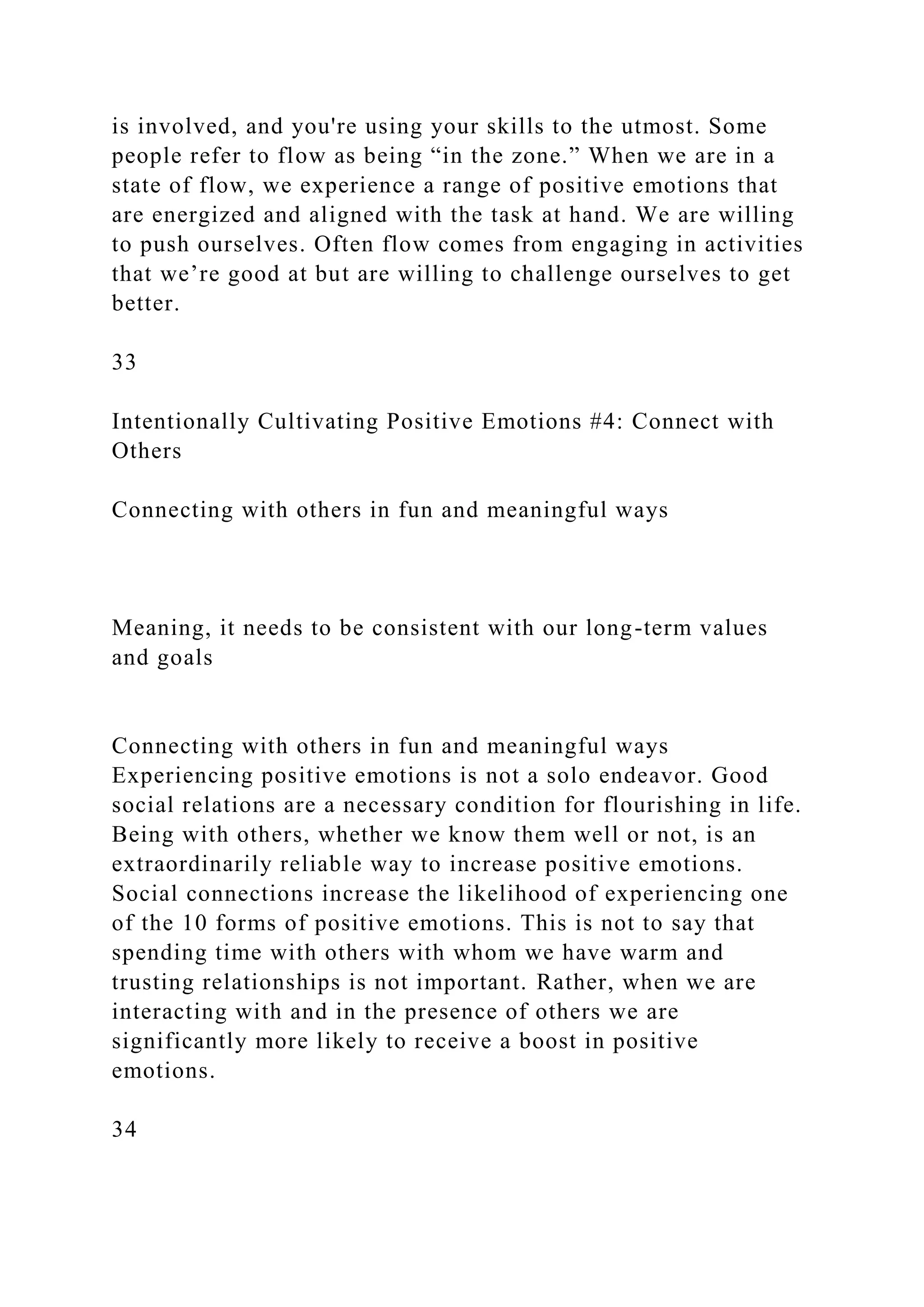 is involved, and you're using your skills to the utmost. Some
people refer to flow as being “in the zone.” When we are in a
state of flow, we experience a range of positive emotions that
are energized and aligned with the task at hand. We are willing
to push ourselves. Often flow comes from engaging in activities
that we’re good at but are willing to challenge ourselves to get
better.
33
Intentionally Cultivating Positive Emotions #4: Connect with
Others
Connecting with others in fun and meaningful ways
Meaning, it needs to be consistent with our long-term values
and goals
Connecting with others in fun and meaningful ways
Experiencing positive emotions is not a solo endeavor. Good
social relations are a necessary condition for flourishing in life.
Being with others, whether we know them well or not, is an
extraordinarily reliable way to increase positive emotions.
Social connections increase the likelihood of experiencing one
of the 10 forms of positive emotions. This is not to say that
spending time with others with whom we have warm and
trusting relationships is not important. Rather, when we are
interacting with and in the presence of others we are
significantly more likely to receive a boost in positive
emotions.
34
 