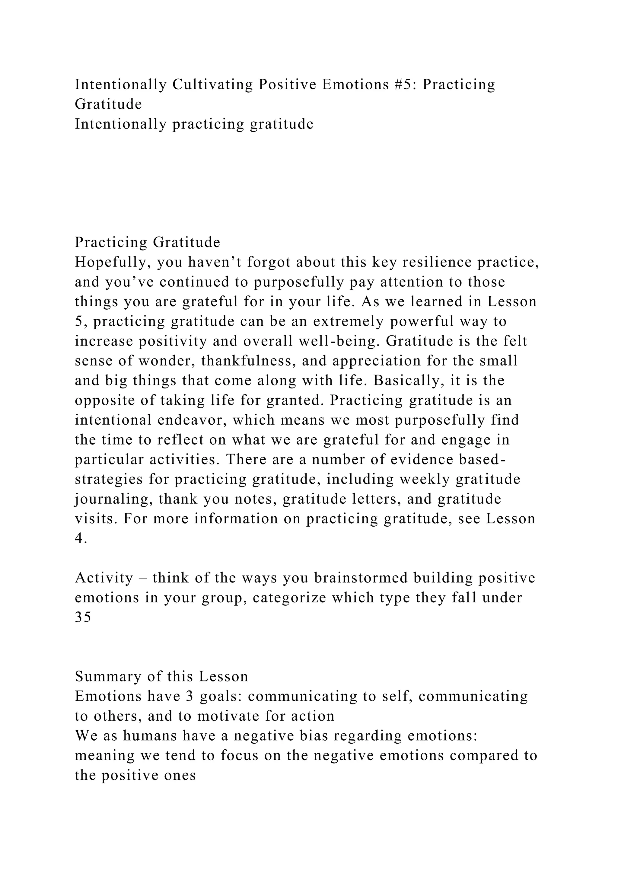 Intentionally Cultivating Positive Emotions #5: Practicing
Gratitude
Intentionally practicing gratitude
Practicing Gratitude
Hopefully, you haven’t forgot about this key resilience practice,
and you’ve continued to purposefully pay attention to those
things you are grateful for in your life. As we learned in Lesson
5, practicing gratitude can be an extremely powerful way to
increase positivity and overall well-being. Gratitude is the felt
sense of wonder, thankfulness, and appreciation for the small
and big things that come along with life. Basically, it is the
opposite of taking life for granted. Practicing gratitude is an
intentional endeavor, which means we most purposefully find
the time to reflect on what we are grateful for and engage in
particular activities. There are a number of evidence based-
strategies for practicing gratitude, including weekly gratitude
journaling, thank you notes, gratitude letters, and gratitude
visits. For more information on practicing gratitude, see Lesson
4.
Activity – think of the ways you brainstormed building positive
emotions in your group, categorize which type they fall under
35
Summary of this Lesson
Emotions have 3 goals: communicating to self, communicating
to others, and to motivate for action
We as humans have a negative bias regarding emotions:
meaning we tend to focus on the negative emotions compared to
the positive ones
 