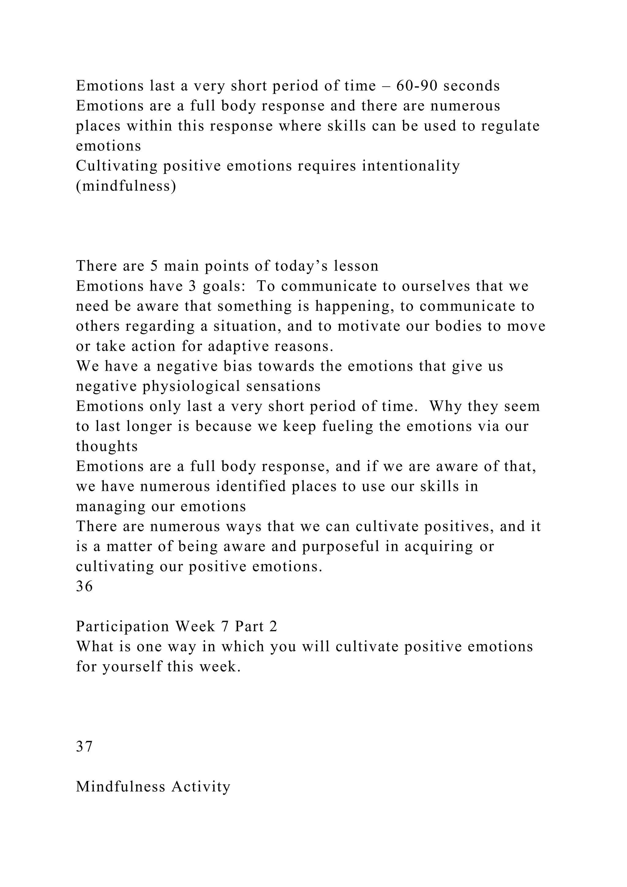 Emotions last a very short period of time – 60-90 seconds
Emotions are a full body response and there are numerous
places within this response where skills can be used to regulate
emotions
Cultivating positive emotions requires intentionality
(mindfulness)
There are 5 main points of today’s lesson
Emotions have 3 goals: To communicate to ourselves that we
need be aware that something is happening, to communicate to
others regarding a situation, and to motivate our bodies to move
or take action for adaptive reasons.
We have a negative bias towards the emotions that give us
negative physiological sensations
Emotions only last a very short period of time. Why they seem
to last longer is because we keep fueling the emotions via our
thoughts
Emotions are a full body response, and if we are aware of that,
we have numerous identified places to use our skills in
managing our emotions
There are numerous ways that we can cultivate positives, and it
is a matter of being aware and purposeful in acquiring or
cultivating our positive emotions.
36
Participation Week 7 Part 2
What is one way in which you will cultivate positive emotions
for yourself this week.
37
Mindfulness Activity
 