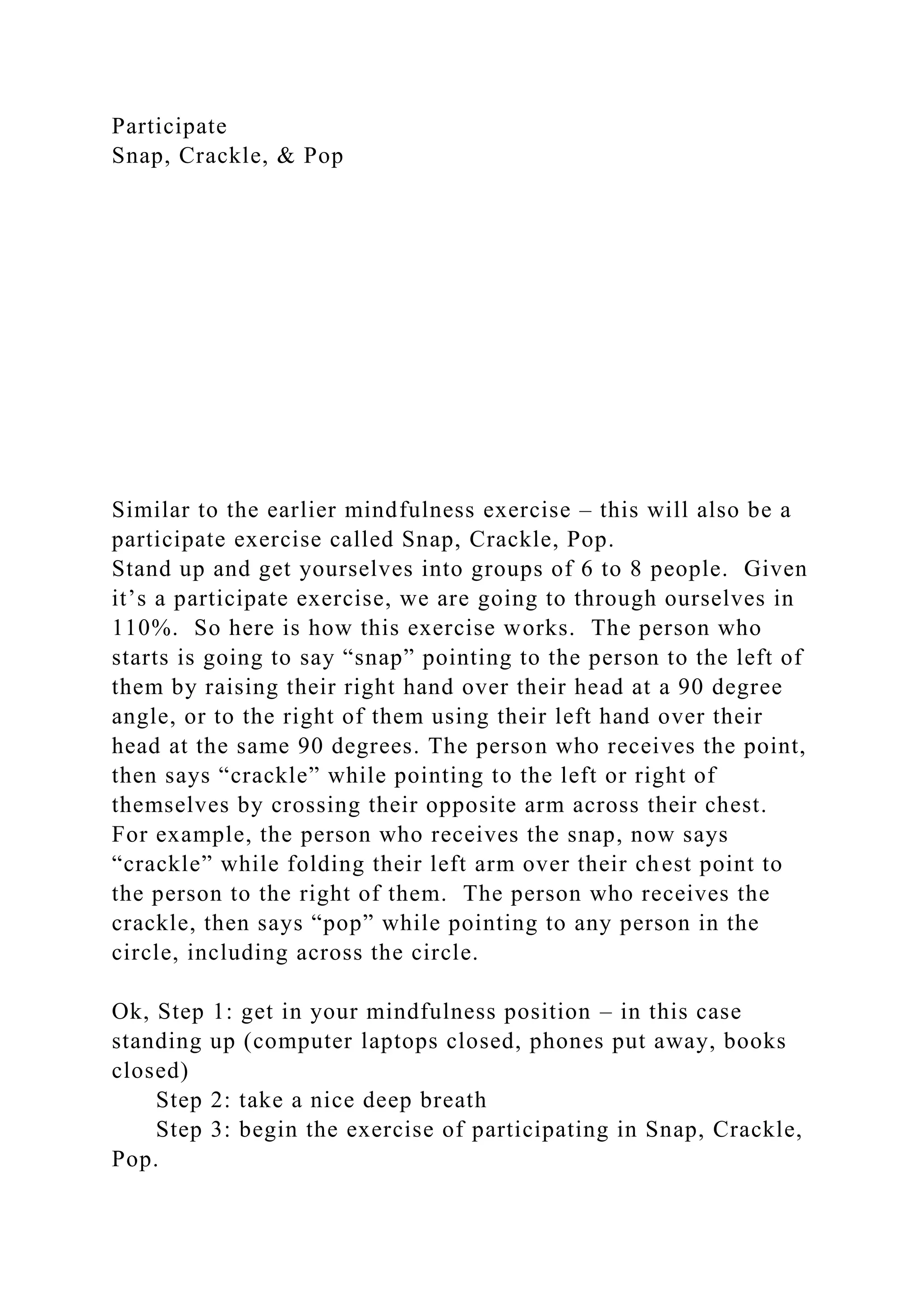Participate
Snap, Crackle, & Pop
Similar to the earlier mindfulness exercise – this will also be a
participate exercise called Snap, Crackle, Pop.
Stand up and get yourselves into groups of 6 to 8 people. Given
it’s a participate exercise, we are going to through ourselves in
110%. So here is how this exercise works. The person who
starts is going to say “snap” pointing to the person to the left of
them by raising their right hand over their head at a 90 degree
angle, or to the right of them using their left hand over their
head at the same 90 degrees. The person who receives the point,
then says “crackle” while pointing to the left or right of
themselves by crossing their opposite arm across their chest.
For example, the person who receives the snap, now says
“crackle” while folding their left arm over their chest point to
the person to the right of them. The person who receives the
crackle, then says “pop” while pointing to any person in the
circle, including across the circle.
Ok, Step 1: get in your mindfulness position – in this case
standing up (computer laptops closed, phones put away, books
closed)
Step 2: take a nice deep breath
Step 3: begin the exercise of participating in Snap, Crackle,
Pop.
 