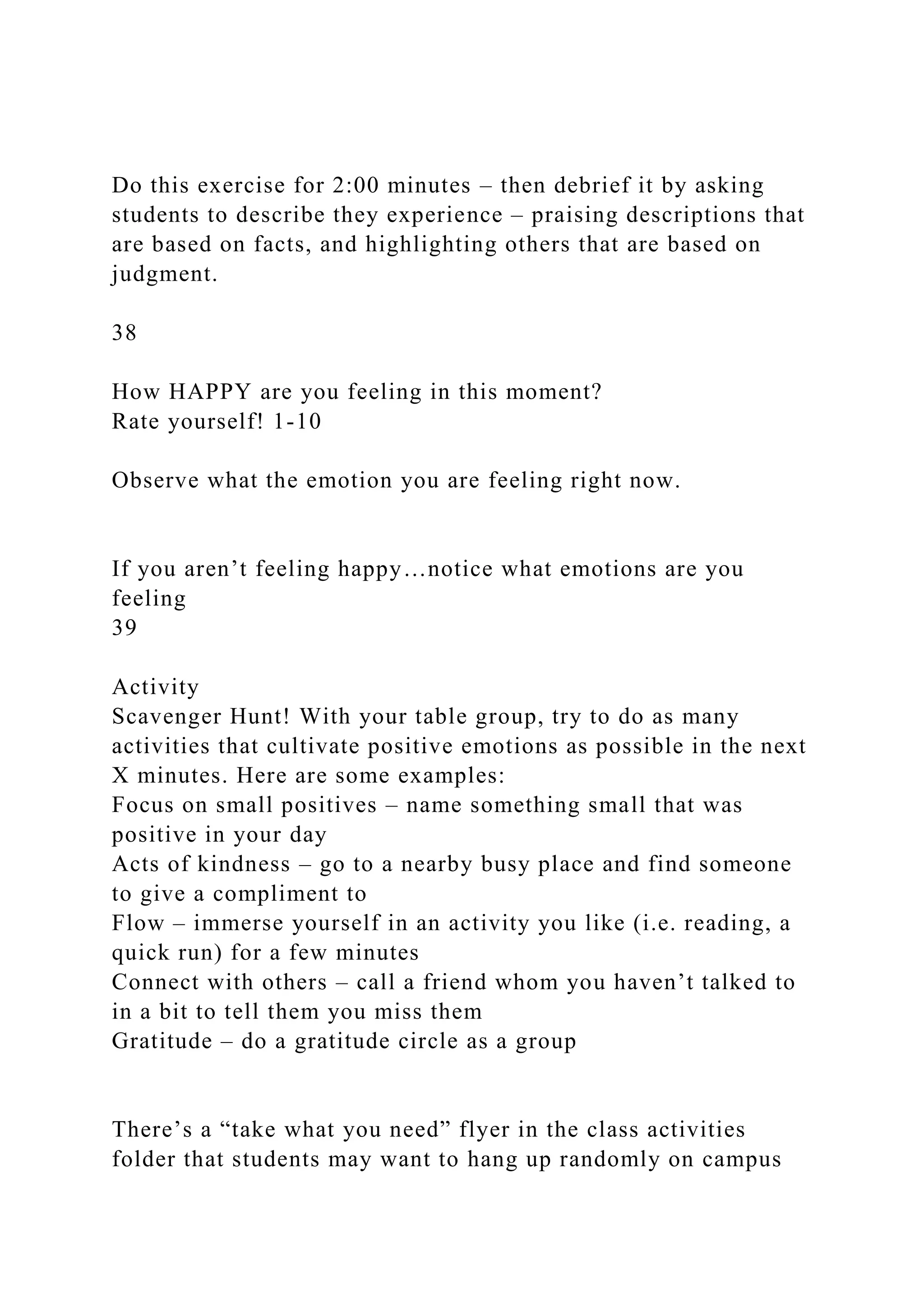 Do this exercise for 2:00 minutes – then debrief it by asking
students to describe they experience – praising descriptions that
are based on facts, and highlighting others that are based on
judgment.
38
How HAPPY are you feeling in this moment?
Rate yourself! 1-10
Observe what the emotion you are feeling right now.
If you aren’t feeling happy…notice what emotions are you
feeling
39
Activity
Scavenger Hunt! With your table group, try to do as many
activities that cultivate positive emotions as possible in the next
X minutes. Here are some examples:
Focus on small positives – name something small that was
positive in your day
Acts of kindness – go to a nearby busy place and find someone
to give a compliment to
Flow – immerse yourself in an activity you like (i.e. reading, a
quick run) for a few minutes
Connect with others – call a friend whom you haven’t talked to
in a bit to tell them you miss them
Gratitude – do a gratitude circle as a group
There’s a “take what you need” flyer in the class activities
folder that students may want to hang up randomly on campus
 