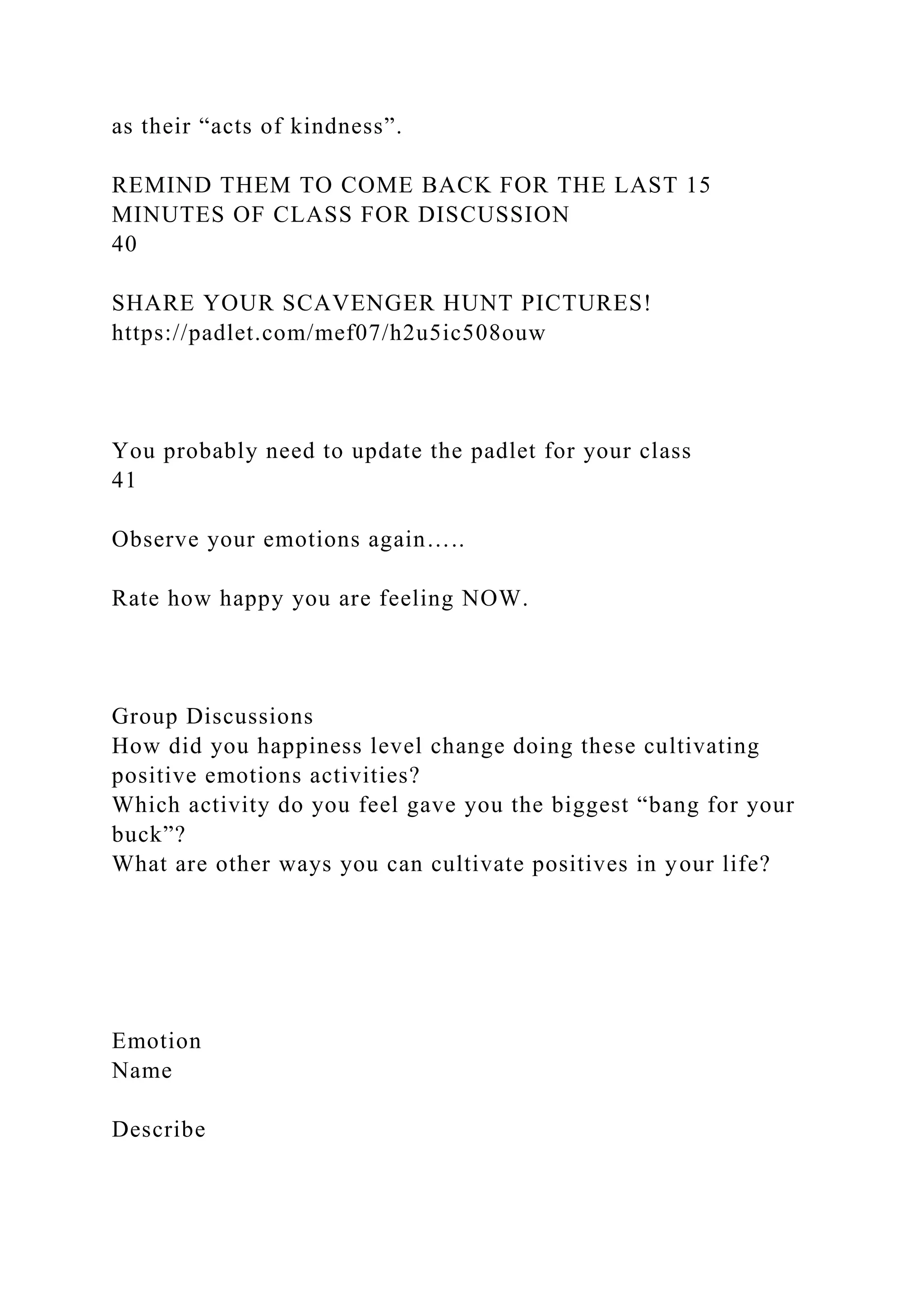 as their “acts of kindness”.
REMIND THEM TO COME BACK FOR THE LAST 15
MINUTES OF CLASS FOR DISCUSSION
40
SHARE YOUR SCAVENGER HUNT PICTURES!
https://padlet.com/mef07/h2u5ic508ouw
You probably need to update the padlet for your class
41
Observe your emotions again…..
Rate how happy you are feeling NOW.
Group Discussions
How did you happiness level change doing these cultivating
positive emotions activities?
Which activity do you feel gave you the biggest “bang for your
buck”?
What are other ways you can cultivate positives in your life?
Emotion
Name
Describe
 