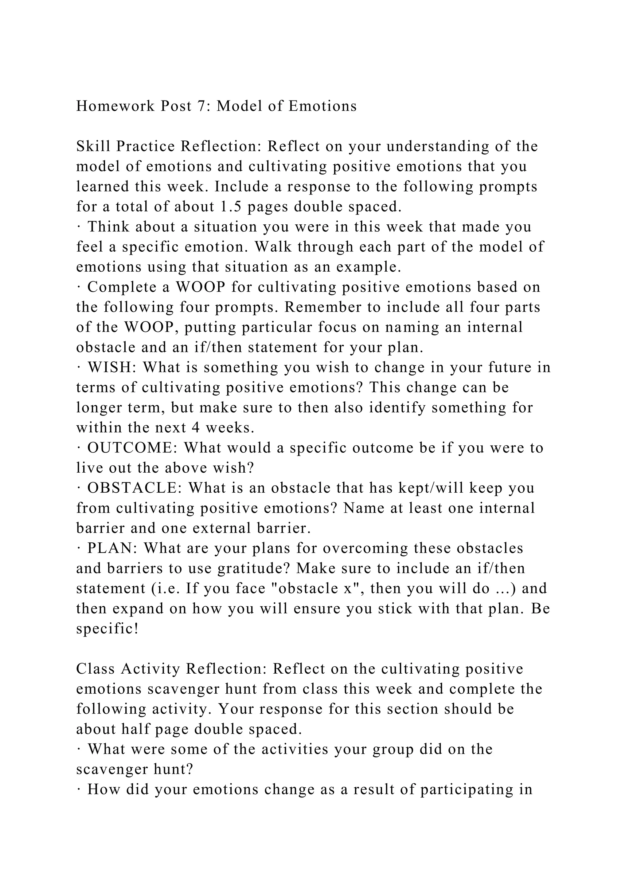 Homework Post 7: Model of Emotions
Skill Practice Reflection: Reflect on your understanding of the
model of emotions and cultivating positive emotions that you
learned this week. Include a response to the following prompts
for a total of about 1.5 pages double spaced.
· Think about a situation you were in this week that made you
feel a specific emotion. Walk through each part of the model of
emotions using that situation as an example.
· Complete a WOOP for cultivating positive emotions based on
the following four prompts. Remember to include all four parts
of the WOOP, putting particular focus on naming an internal
obstacle and an if/then statement for your plan.
· WISH: What is something you wish to change in your future in
terms of cultivating positive emotions? This change can be
longer term, but make sure to then also identify something for
within the next 4 weeks.
· OUTCOME: What would a specific outcome be if you were to
live out the above wish?
· OBSTACLE: What is an obstacle that has kept/will keep you
from cultivating positive emotions? Name at least one internal
barrier and one external barrier.
· PLAN: What are your plans for overcoming these obstacles
and barriers to use gratitude? Make sure to include an if/then
statement (i.e. If you face "obstacle x", then you will do ...) and
then expand on how you will ensure you stick with that plan. Be
specific!
Class Activity Reflection: Reflect on the cultivating positive
emotions scavenger hunt from class this week and complete the
following activity. Your response for this section should be
about half page double spaced.
· What were some of the activities your group did on the
scavenger hunt?
· How did your emotions change as a result of participating in
 