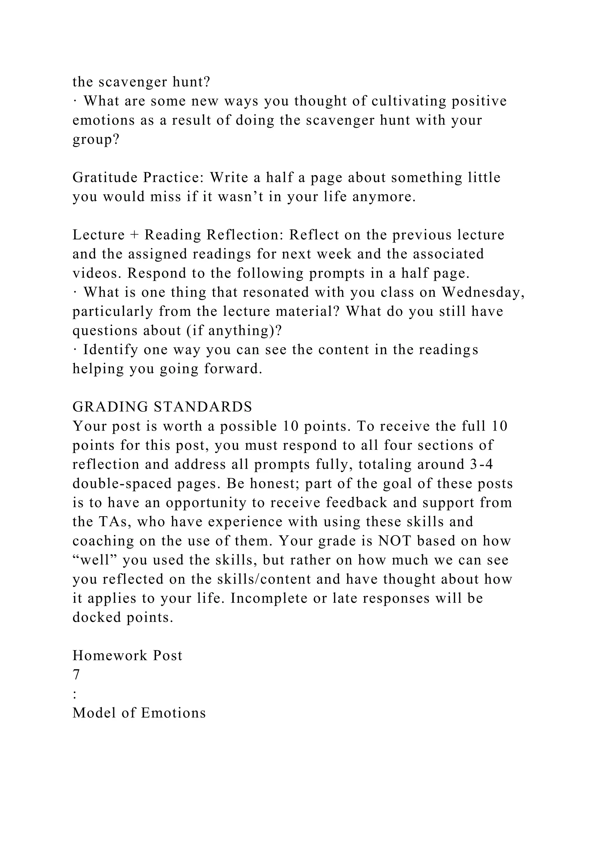 the scavenger hunt?
· What are some new ways you thought of cultivating positive
emotions as a result of doing the scavenger hunt with your
group?
Gratitude Practice: Write a half a page about something little
you would miss if it wasn’t in your life anymore.
Lecture + Reading Reflection: Reflect on the previous lecture
and the assigned readings for next week and the associated
videos. Respond to the following prompts in a half page.
· What is one thing that resonated with you class on Wednesday,
particularly from the lecture material? What do you still have
questions about (if anything)?
· Identify one way you can see the content in the readings
helping you going forward.
GRADING STANDARDS
Your post is worth a possible 10 points. To receive the full 10
points for this post, you must respond to all four sections of
reflection and address all prompts fully, totaling around 3-4
double-spaced pages. Be honest; part of the goal of these posts
is to have an opportunity to receive feedback and support from
the TAs, who have experience with using these skills and
coaching on the use of them. Your grade is NOT based on how
“well” you used the skills, but rather on how much we can see
you reflected on the skills/content and have thought about how
it applies to your life. Incomplete or late responses will be
docked points.
Homework Post
7
:
Model of Emotions
 