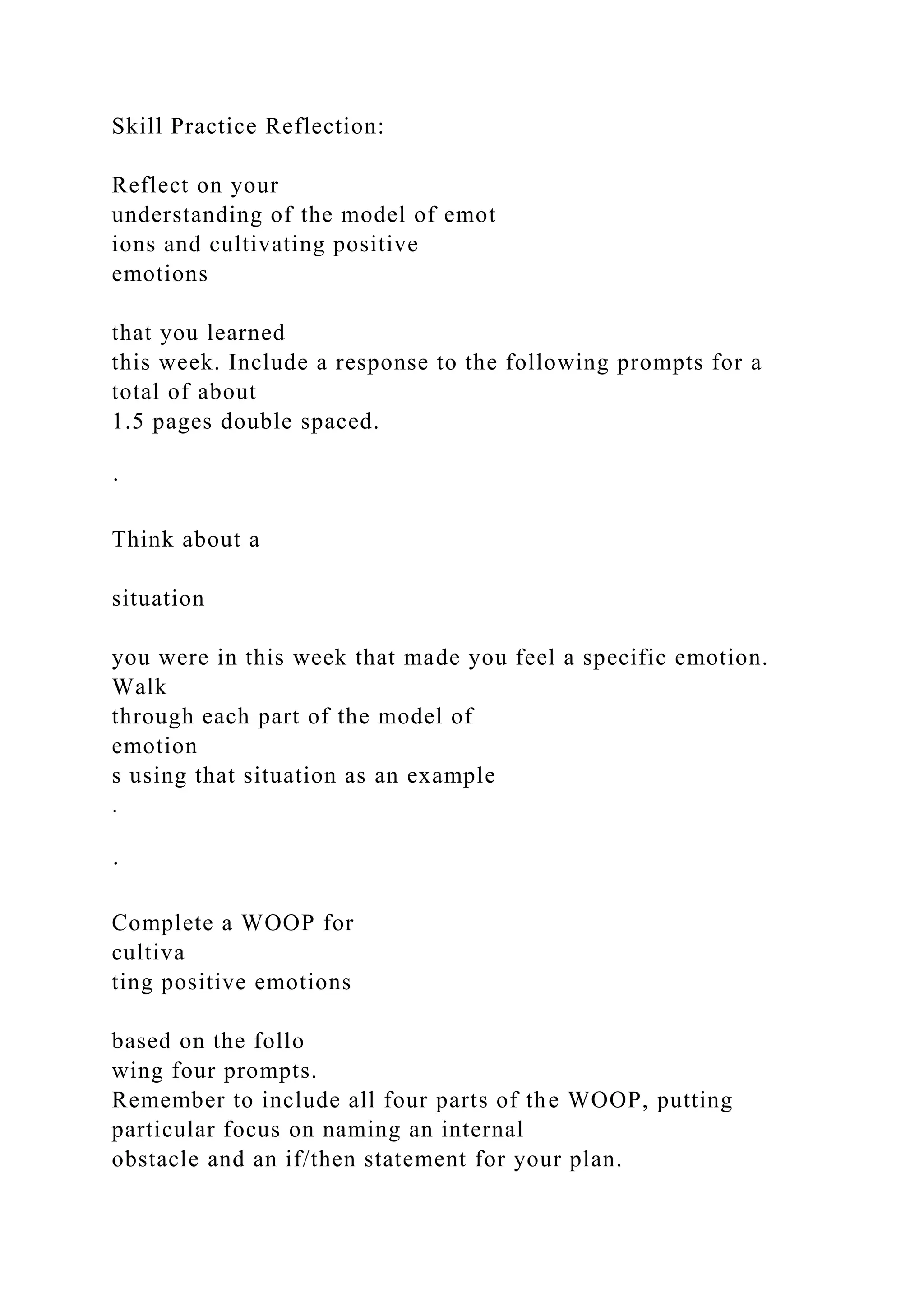 Skill Practice Reflection:
Reflect on your
understanding of the model of emot
ions and cultivating positive
emotions
that you learned
this week. Include a response to the following prompts for a
total of about
1.5 pages double spaced.
·
Think about a
situation
you were in this week that made you feel a specific emotion.
Walk
through each part of the model of
emotion
s using that situation as an example
.
·
Complete a WOOP for
cultiva
ting positive emotions
based on the follo
wing four prompts.
Remember to include all four parts of the WOOP, putting
particular focus on naming an internal
obstacle and an if/then statement for your plan.
 