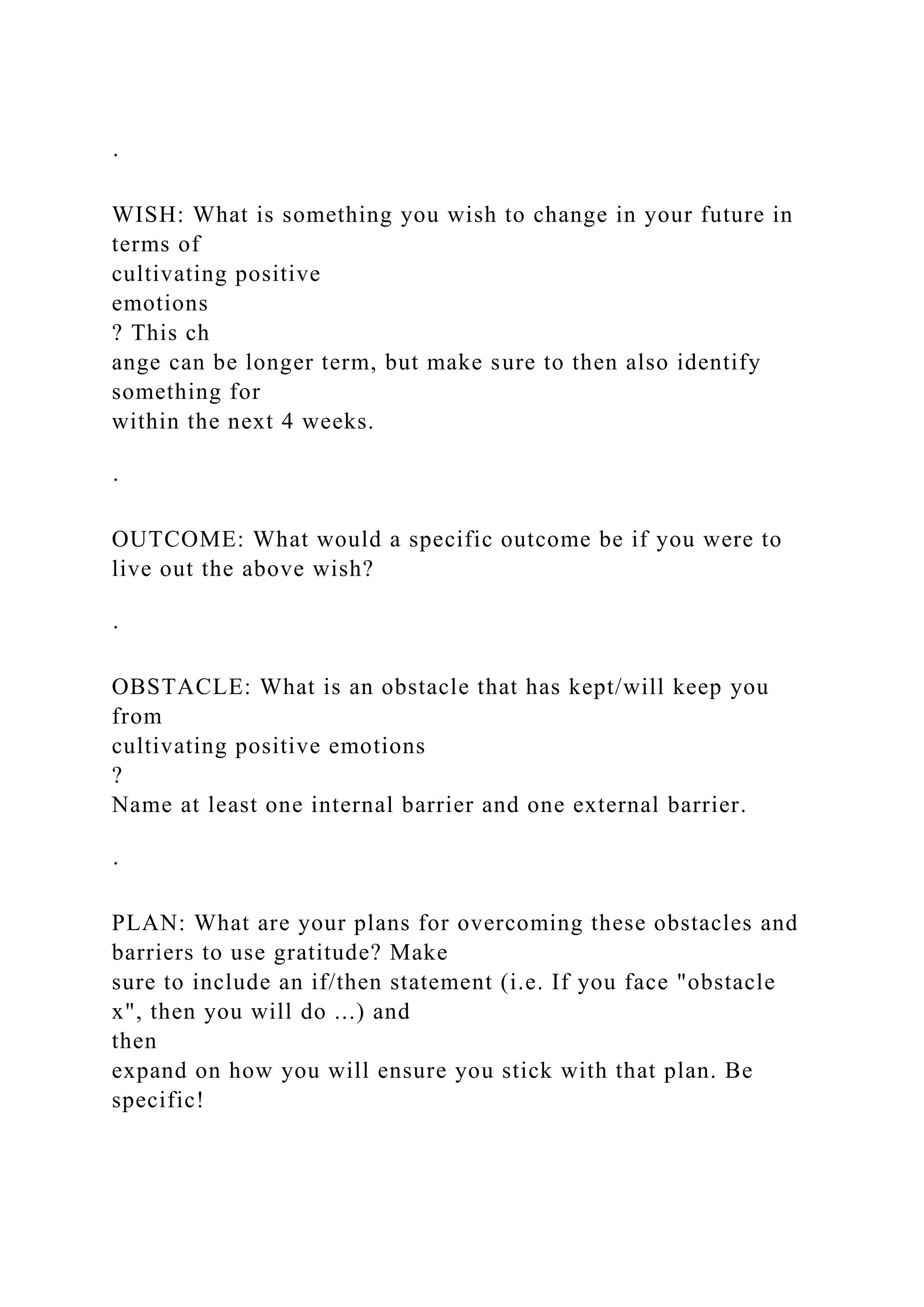 ·
WISH: What is something you wish to change in your future in
terms of
cultivating positive
emotions
? This ch
ange can be longer term, but make sure to then also identify
something for
within the next 4 weeks.
·
OUTCOME: What would a specific outcome be if you were to
live out the above wish?
·
OBSTACLE: What is an obstacle that has kept/will keep you
from
cultivating positive emotions
?
Name at least one internal barrier and one external barrier.
·
PLAN: What are your plans for overcoming these obstacles and
barriers to use gratitude? Make
sure to include an if/then statement (i.e. If you face "obstacle
x", then you will do ...) and
then
expand on how you will ensure you stick with that plan. Be
specific!
 