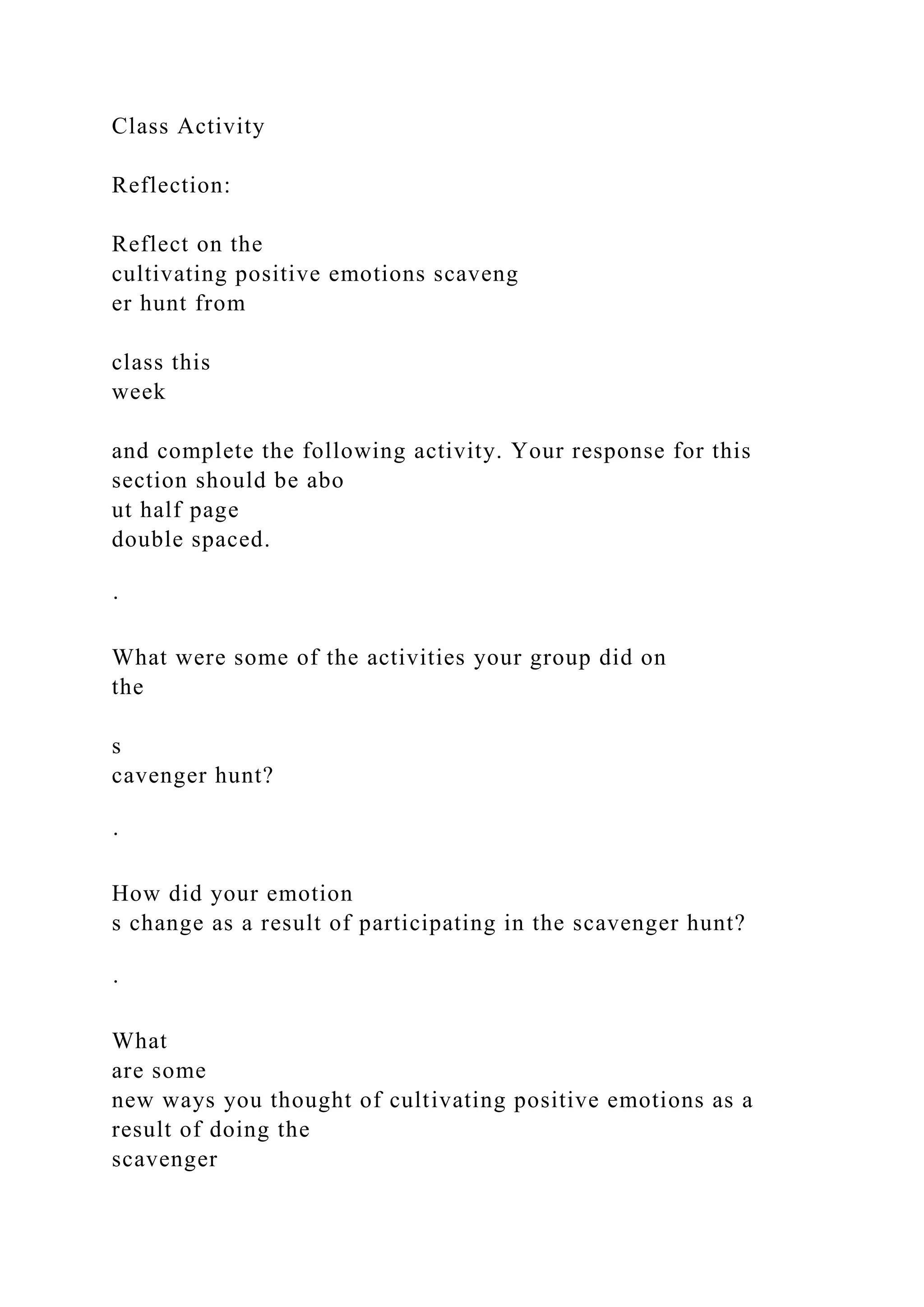 Class Activity
Reflection:
Reflect on the
cultivating positive emotions scaveng
er hunt from
class this
week
and complete the following activity. Your response for this
section should be abo
ut half page
double spaced.
·
What were some of the activities your group did on
the
s
cavenger hunt?
·
How did your emotion
s change as a result of participating in the scavenger hunt?
·
What
are some
new ways you thought of cultivating positive emotions as a
result of doing the
scavenger
 