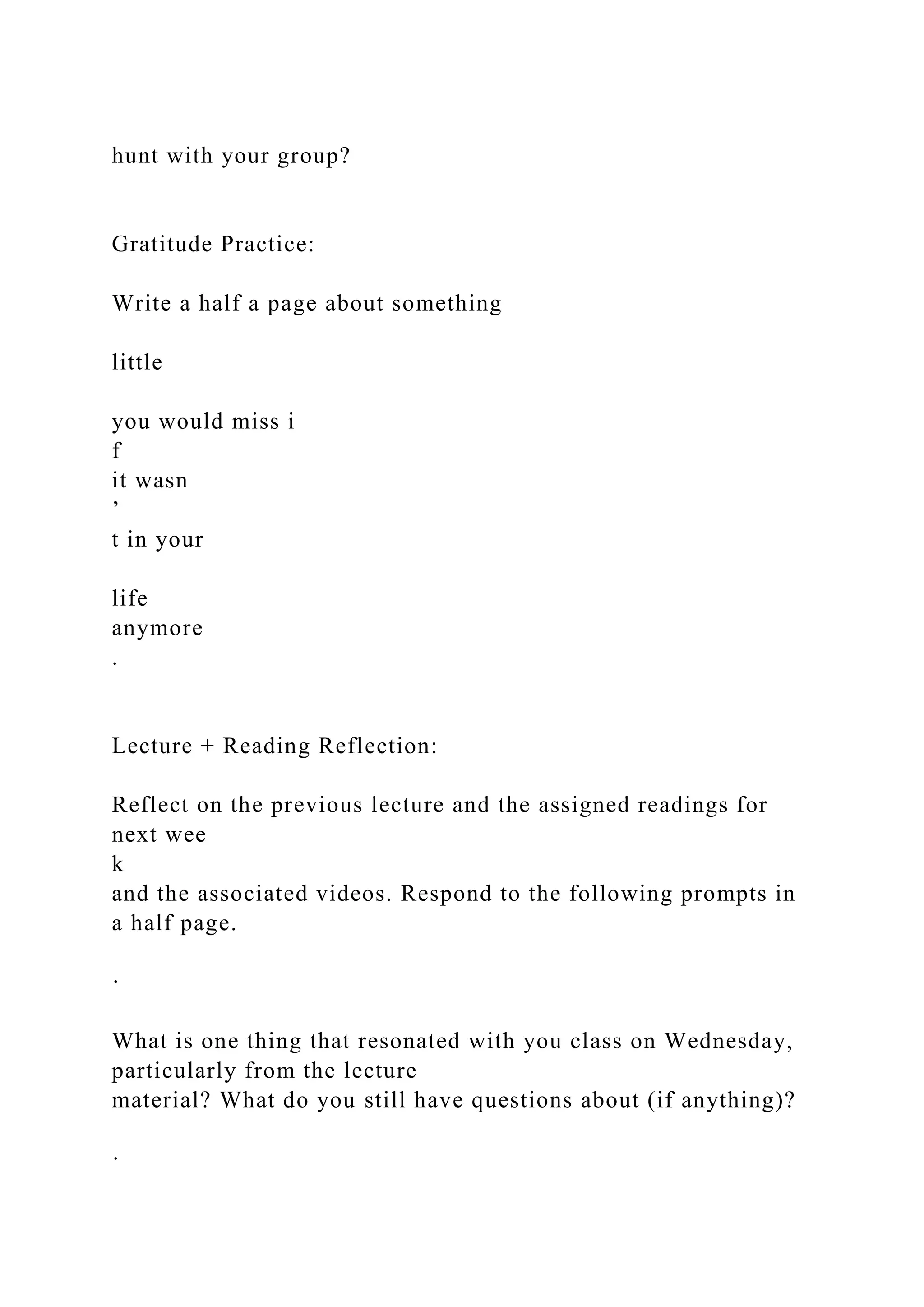 hunt with your group?
Gratitude Practice:
Write a half a page about something
little
you would miss i
f
it wasn
’
t in your
life
anymore
.
Lecture + Reading Reflection:
Reflect on the previous lecture and the assigned readings for
next wee
k
and the associated videos. Respond to the following prompts in
a half page.
·
What is one thing that resonated with you class on Wednesday,
particularly from the lecture
material? What do you still have questions about (if anything)?
·
 