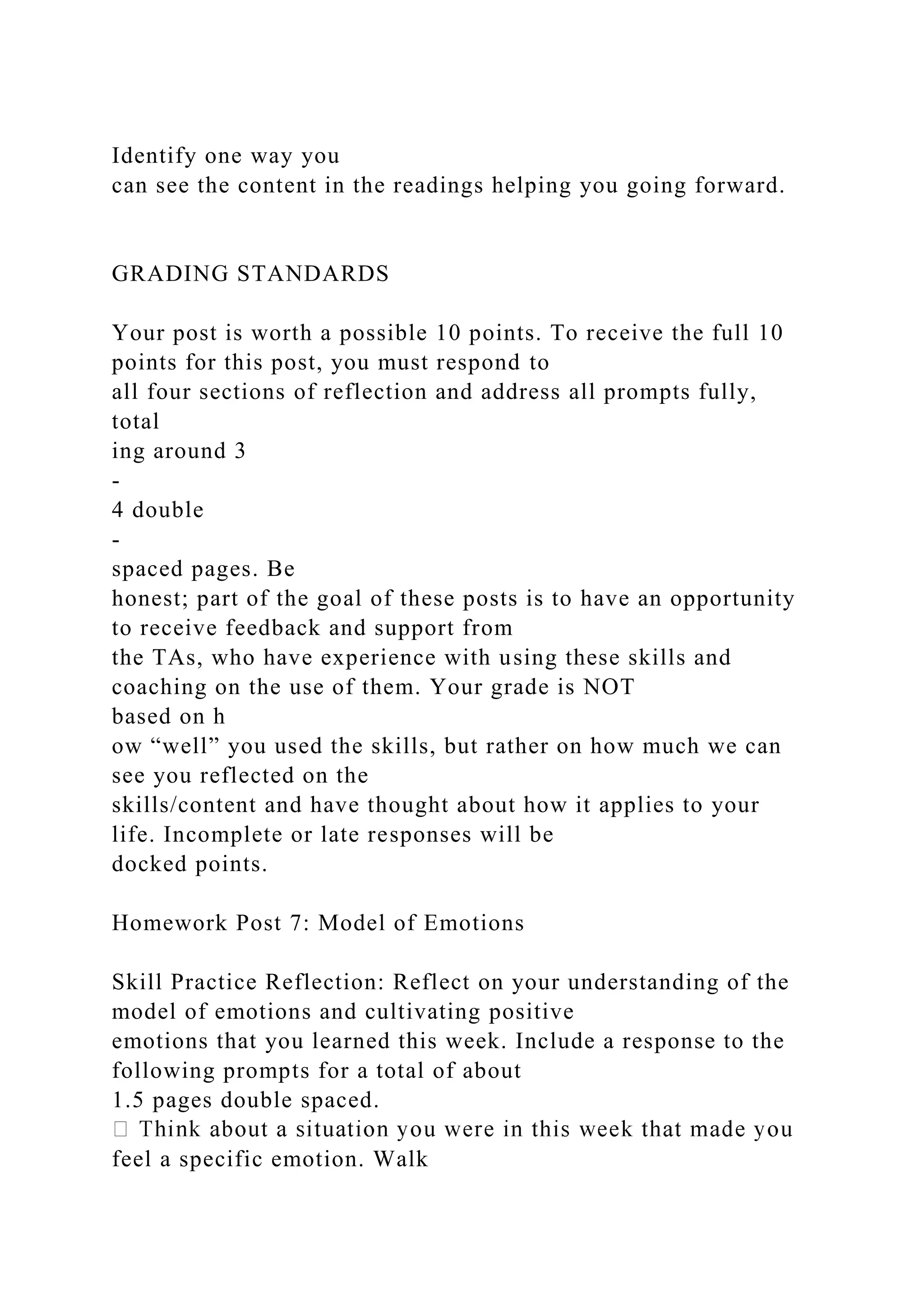 Identify one way you
can see the content in the readings helping you going forward.
GRADING STANDARDS
Your post is worth a possible 10 points. To receive the full 10
points for this post, you must respond to
all four sections of reflection and address all prompts fully,
total
ing around 3
-
4 double
-
spaced pages. Be
honest; part of the goal of these posts is to have an opportunity
to receive feedback and support from
the TAs, who have experience with using these skills and
coaching on the use of them. Your grade is NOT
based on h
ow “well” you used the skills, but rather on how much we can
see you reflected on the
skills/content and have thought about how it applies to your
life. Incomplete or late responses will be
docked points.
Homework Post 7: Model of Emotions
Skill Practice Reflection: Reflect on your understanding of the
model of emotions and cultivating positive
emotions that you learned this week. Include a response to the
following prompts for a total of about
1.5 pages double spaced.
feel a specific emotion. Walk
 