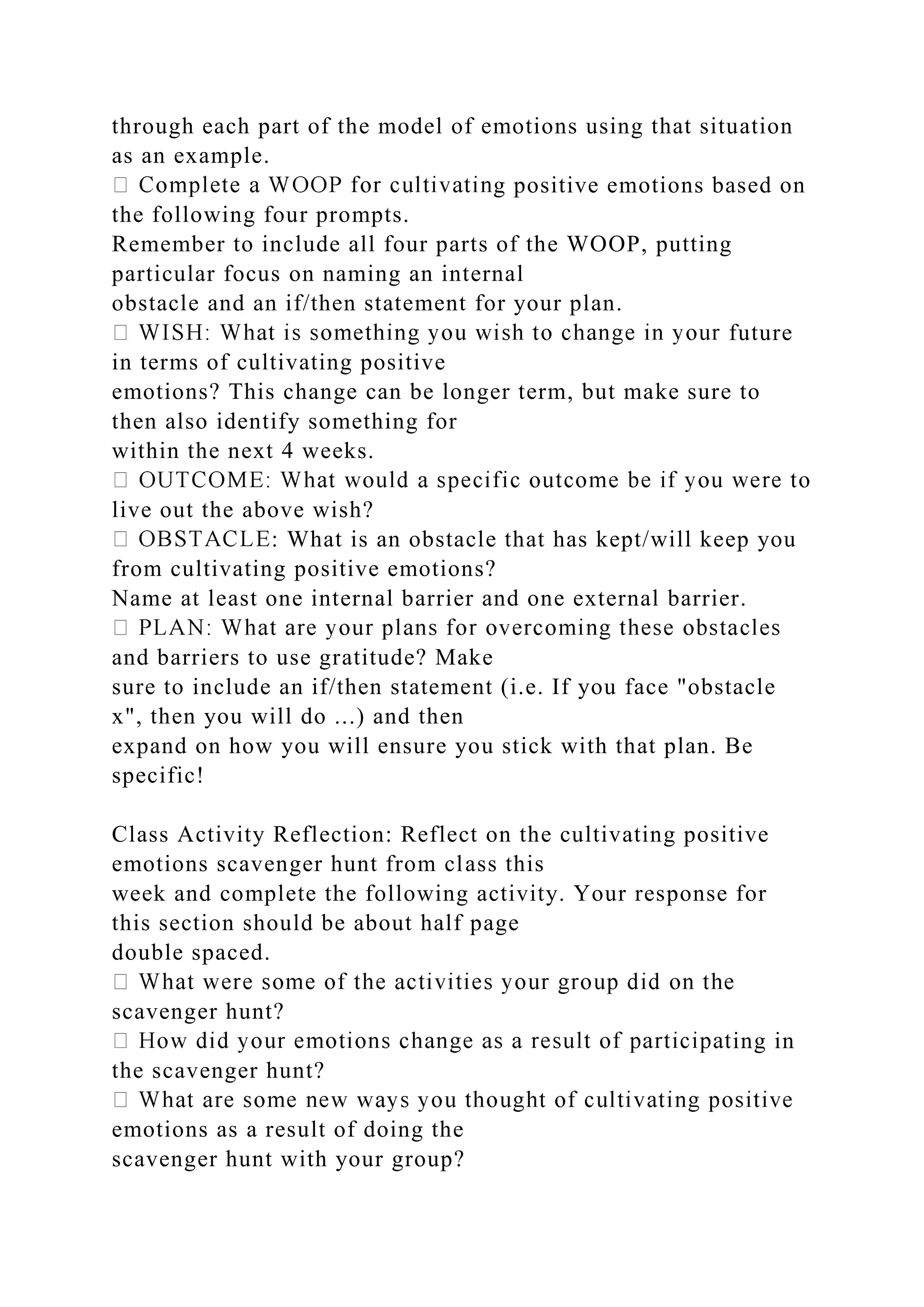 through each part of the model of emotions using that situation
as an example.
g positive emotions based on
the following four prompts.
Remember to include all four parts of the WOOP, putting
particular focus on naming an internal
obstacle and an if/then statement for your plan.
future
in terms of cultivating positive
emotions? This change can be longer term, but make sure to
then also identify something for
within the next 4 weeks.
live out the above wish?
: What is an obstacle that has kept/will keep you
from cultivating positive emotions?
Name at least one internal barrier and one external barrier.
and barriers to use gratitude? Make
sure to include an if/then statement (i.e. If you face "obstacle
x", then you will do ...) and then
expand on how you will ensure you stick with that plan. Be
specific!
Class Activity Reflection: Reflect on the cultivating positive
emotions scavenger hunt from class this
week and complete the following activity. Your response for
this section should be about half page
double spaced.
scavenger hunt?
ing in
the scavenger hunt?
emotions as a result of doing the
scavenger hunt with your group?
 