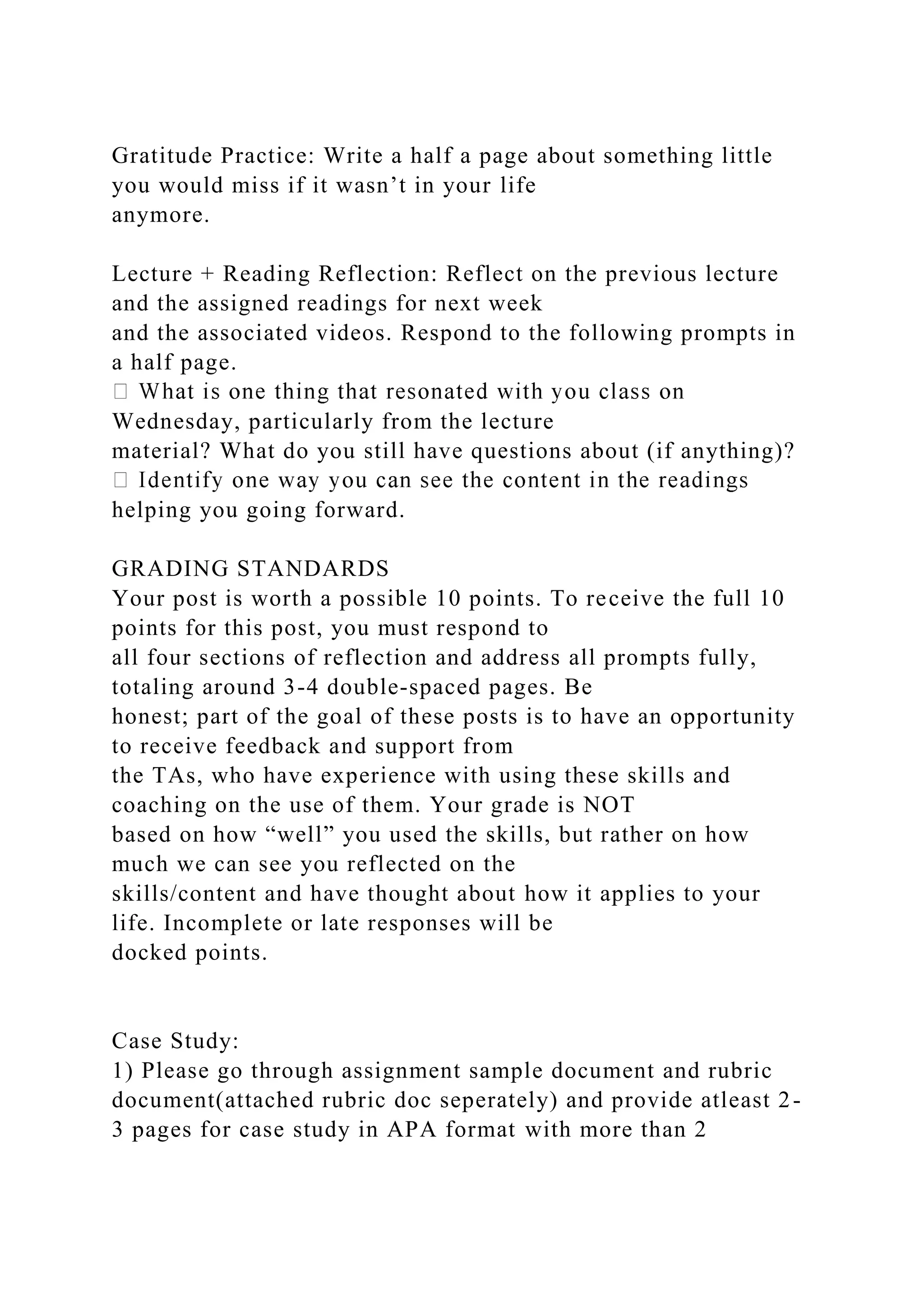 Gratitude Practice: Write a half a page about something little
you would miss if it wasn’t in your life
anymore.
Lecture + Reading Reflection: Reflect on the previous lecture
and the assigned readings for next week
and the associated videos. Respond to the following prompts in
a half page.
Wednesday, particularly from the lecture
material? What do you still have questions about (if anything)?
helping you going forward.
GRADING STANDARDS
Your post is worth a possible 10 points. To receive the full 10
points for this post, you must respond to
all four sections of reflection and address all prompts fully,
totaling around 3-4 double-spaced pages. Be
honest; part of the goal of these posts is to have an opportunity
to receive feedback and support from
the TAs, who have experience with using these skills and
coaching on the use of them. Your grade is NOT
based on how “well” you used the skills, but rather on how
much we can see you reflected on the
skills/content and have thought about how it applies to your
life. Incomplete or late responses will be
docked points.
Case Study:
1) Please go through assignment sample document and rubric
document(attached rubric doc seperately) and provide atleast 2-
3 pages for case study in APA format with more than 2
 