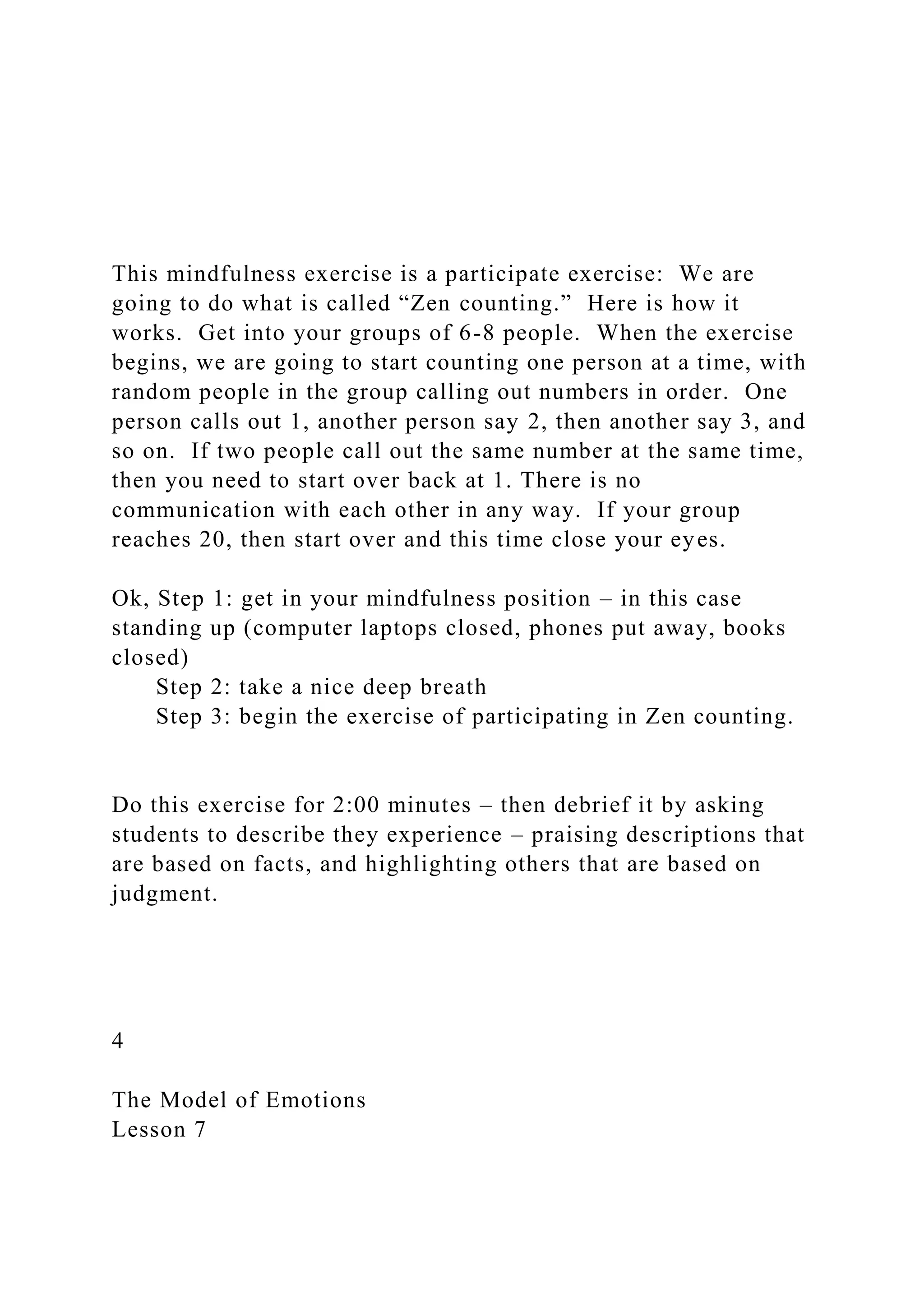 This mindfulness exercise is a participate exercise: We are
going to do what is called “Zen counting.” Here is how it
works. Get into your groups of 6-8 people. When the exercise
begins, we are going to start counting one person at a time, with
random people in the group calling out numbers in order. One
person calls out 1, another person say 2, then another say 3, and
so on. If two people call out the same number at the same time,
then you need to start over back at 1. There is no
communication with each other in any way. If your group
reaches 20, then start over and this time close your eyes.
Ok, Step 1: get in your mindfulness position – in this case
standing up (computer laptops closed, phones put away, books
closed)
Step 2: take a nice deep breath
Step 3: begin the exercise of participating in Zen counting.
Do this exercise for 2:00 minutes – then debrief it by asking
students to describe they experience – praising descriptions that
are based on facts, and highlighting others that are based on
judgment.
4
The Model of Emotions
Lesson 7
 