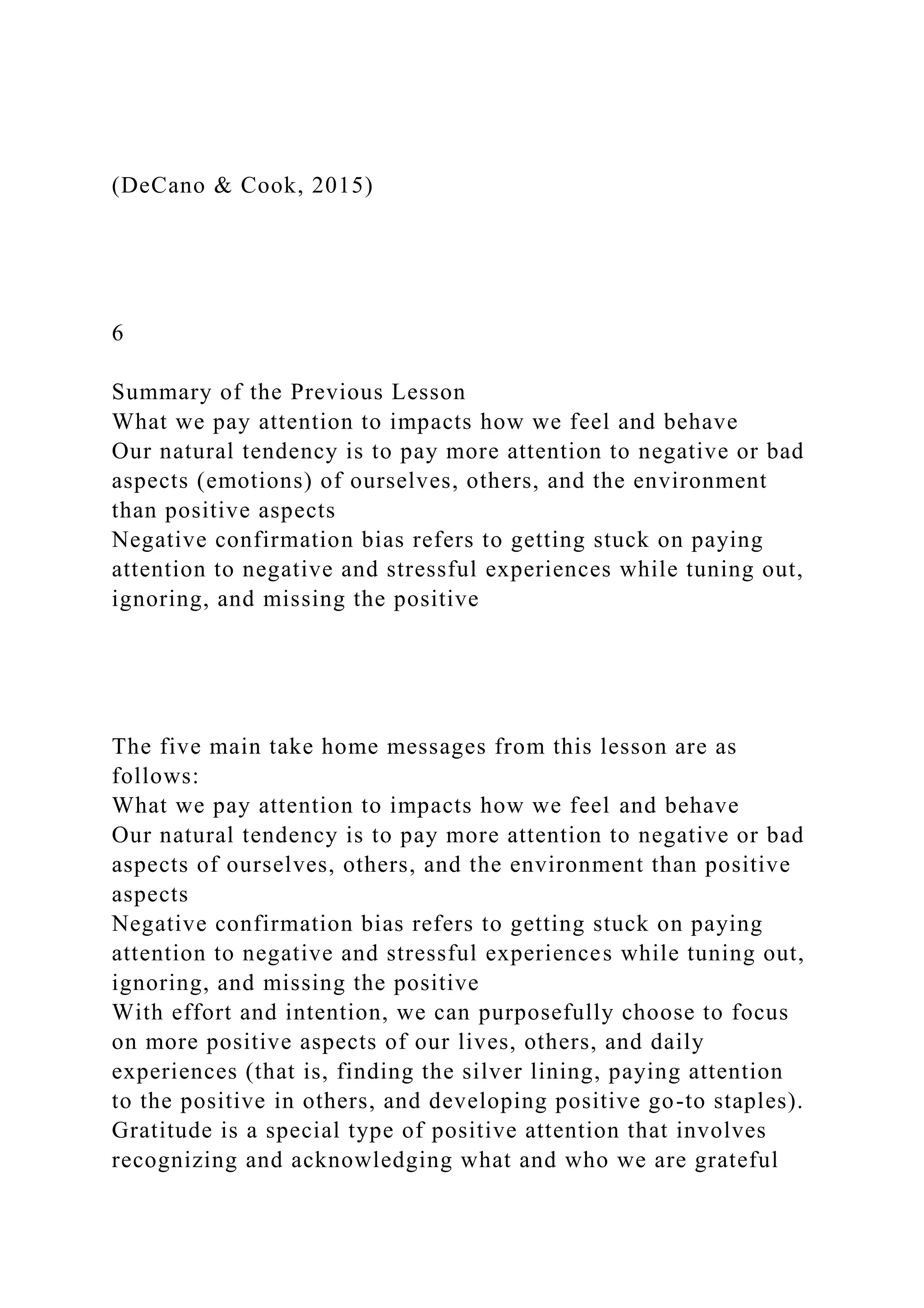 (DeCano & Cook, 2015)
6
Summary of the Previous Lesson
What we pay attention to impacts how we feel and behave
Our natural tendency is to pay more attention to negative or bad
aspects (emotions) of ourselves, others, and the environment
than positive aspects
Negative confirmation bias refers to getting stuck on paying
attention to negative and stressful experiences while tuning out,
ignoring, and missing the positive
The five main take home messages from this lesson are as
follows:
What we pay attention to impacts how we feel and behave
Our natural tendency is to pay more attention to negative or bad
aspects of ourselves, others, and the environment than positive
aspects
Negative confirmation bias refers to getting stuck on paying
attention to negative and stressful experiences while tuning out,
ignoring, and missing the positive
With effort and intention, we can purposefully choose to focus
on more positive aspects of our lives, others, and daily
experiences (that is, finding the silver lining, paying attention
to the positive in others, and developing positive go-to staples).
Gratitude is a special type of positive attention that involves
recognizing and acknowledging what and who we are grateful
 