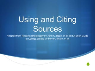 Using and Citing
              Sources
Adapted from Reading Rhetorically by John C. Bean, et al. and A Short Guide
                to College Writing by Barnet, Silvan, et al.




                                                                         S
 