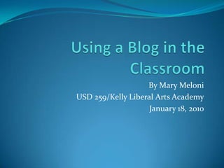 Using a Blog in the Classroom By Mary Meloni USD 259/Kelly Liberal Arts Academy January 18, 2010 