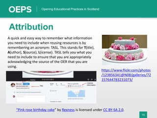 15
Opening Educational Practices in Scotland
Attribution
https://www.flickr.com/photos
/123856341@N08/galleries/72
157644783231073/
A quick and easy way to remember what information
you need to include when reusing resources is by
remembering an acronym: TASL. This stands for T(itle),
A(uthor), S(ource), L(icense). TASL tells you what you
need to include to ensure that you are appropriately
acknowledging the source of the OER that you are
using.
“Pink rose birthday cake” by Rexness is licensed under CC BY-SA 2.0.
 