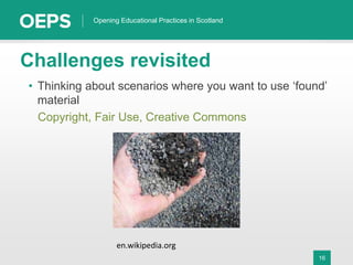 16
Opening Educational Practices in Scotland
Challenges revisited
• Thinking about scenarios where you want to use ‘found’
material
Copyright, Fair Use, Creative Commons
en.wikipedia.org
 