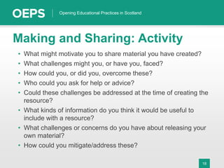 18
Opening Educational Practices in Scotland
Making and Sharing: Activity
• What might motivate you to share material you have created?
• What challenges might you, or have you, faced?
• How could you, or did you, overcome these?
• Who could you ask for help or advice?
• Could these challenges be addressed at the time of creating the
resource?
• What kinds of information do you think it would be useful to
include with a resource?
• What challenges or concerns do you have about releasing your
own material?
• How could you mitigate/address these?
 