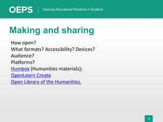19
Opening Educational Practices in Scotland
Making and sharing
How open?
What formats? Accessibility? Devices?
Audience?
Platforms?
Humbox (Humanities materials);
OpenLearn Create
Open Library of the Humanities.
 